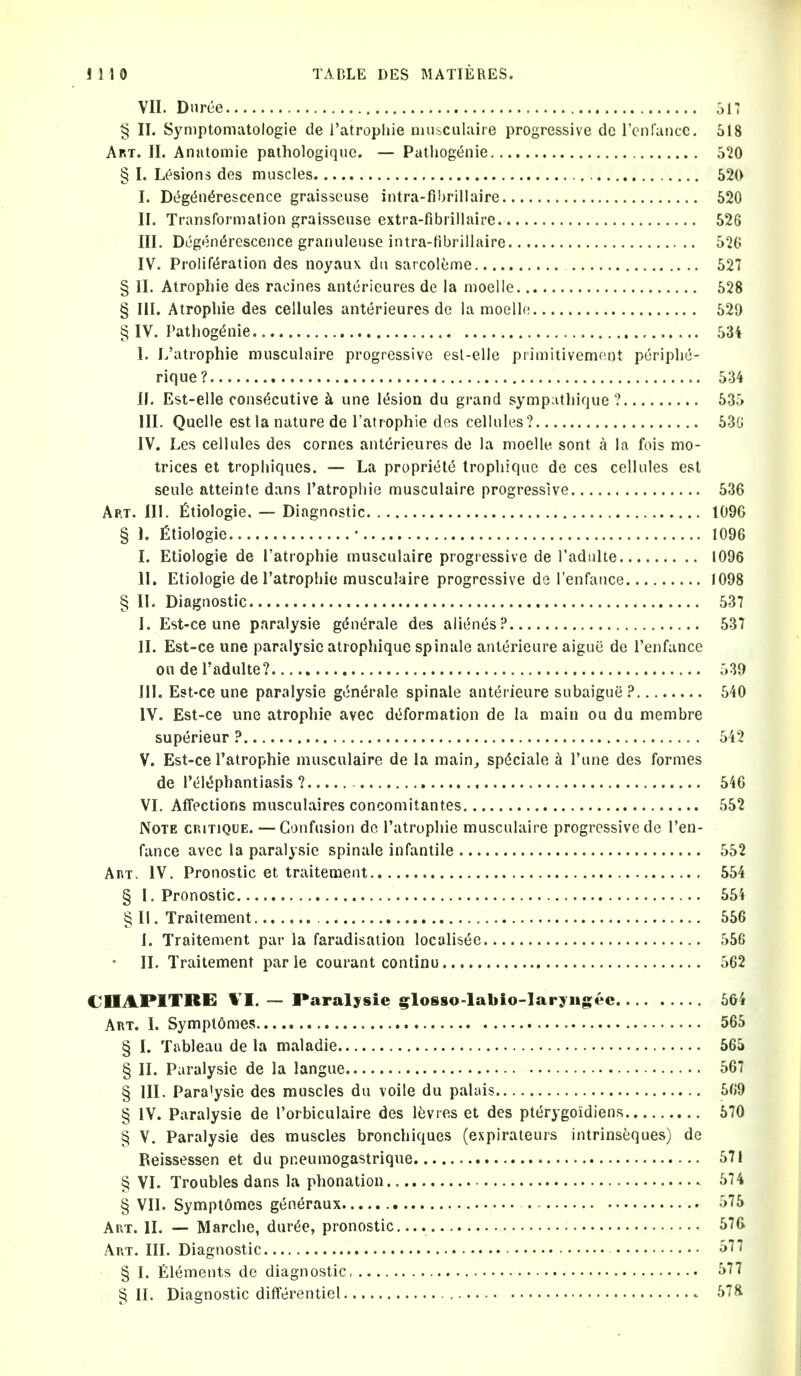 VII. Dnree 317 § II. Symptoniatologie de I'atropliie niuiculaire progressive do rcnfuiicc. 518 Art. II. Anntomie paihologique. — Pathogenie 520 § I. Lesions des muscles 520 I. Di^gt5n6rescence graisscuse intra-fibrillaire 520 II. Transformation graisseiise extra-fibrillaire 526 III. Degendrescence granuleusG intra-fibrillaire 52G IV. Prolif(5ration des noyaux dii sarcolume 527 § II. Atropine des racines antericures de la moelie 528 § III. Atrophie des cellules anterieures de la moellc 529 § IV. Pathogenie 53i 1. L'atrophie musculaire progressive esl-elle primitivcm(;nt puriplic- rique? 534 If. Est-elle consecutive k une lesion du grand sympatliique ? 535 III. Quelle est la nature de l'atrophie des cellules? 53G IV. Les cellules des cornes anterieures de la moelle sont a la fois mo- trices et trophiques. — La propriete tropliiquc de ces cellules est seule atteinte dans l'atrophie musculaire progressive 536 Art. III. fitiologie. — Diagnostic 109G § 1. fitiologie • 1096 I. Etiologie de l'atrophie musculaire progressive de I'adnlte 1096 II. Etiologie de l'atrophie musculaire progressive de I'enfance 1098 § II. Diagnostic 537 I. Est-ce une paralysie gdn^rale des ali^nes? 537 II. Est-ce une paralysie atrophique spinale anterieure aiguii de I'enfance ou de I'adulte? 539 III. Est-ce une paralysie gt5n{5rale spinale anterieure subaigue ? 540 IV. Est-ce une atrophie avec deformation de la main ou du membre superieur ? 542 V. Est-ce l'atrophie musculaire de la main, speciale a I'une des formes de reiephantiasis ? 546 VI. Affections musculaires concomitantes 552 Note cp.itique. — Confusion do l'atrophie musculaire progressive do I'en- fance avec la paralysie spinale infantile 552 AnT. IV. Pronostic et traitement 554 § I. Pronostic 554 § II. Traitement 556 I. Traitement par la faradisation localisee 556 II. Traitement parle courant continu 562 CDAPITRE — Paralysie s^loS8o-labio-laryiig;ec 564 Art. I. Symplomes 565 § I. Tableau de la maladie 565 § II. Paralysie de la langue 567 § III. Para'ysie des muscles du voile du palais 569 § IV. Paralysie de I'orbiculaire des Itivres et des pterygoidien.s 570 ^ V. Paralysie des muscles bronchiques (expirateurs intrinseques) de Reissessen et du pneumogastrique 571 § VI. Troubles dans la phonation 574 § VII. Symptomes generaux 575 AnT. II. — Marche, duree, pronostic 576 Art. III. Diagnostic ^^^ § I. Elements de diagnostic, 577 § II. Diagnostic differentiel 57&