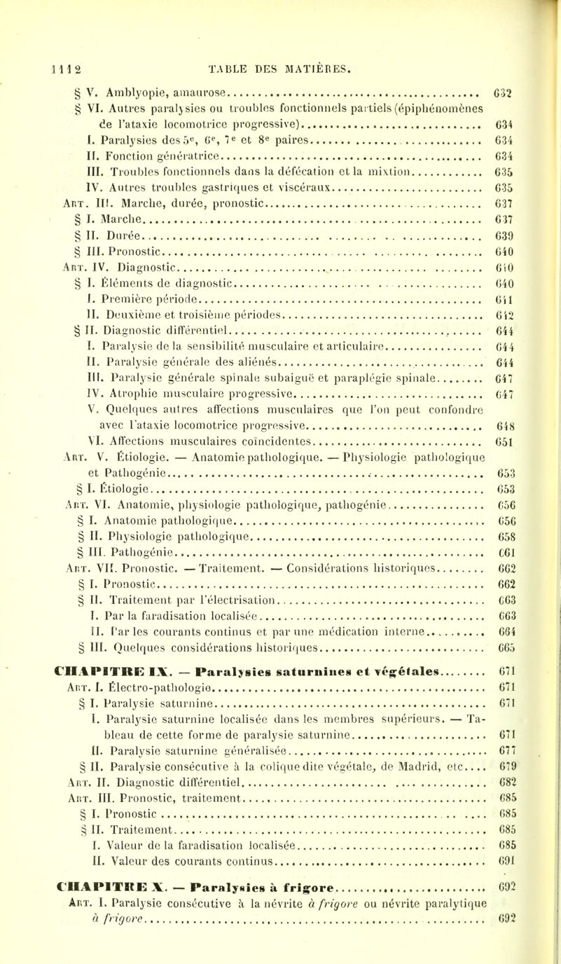§ V. Amblyopie, amaiirose G32 § VI. Autres paraljsies ou troubles fonctionnels paitiels(epiphenom^nes de I'ataxie locomotrice progressive) 634 1. Paralysies des5«, 7^ et 8^ paires G34 If. Fonction generatrice G34 III. Troubles fonctionncls dans la defecation et la mixtion 635 IV. Autres troubles gastriques et visceraux 635 Art, II!. Mardie, duree, pronostic 637 § I. Marcbe 637 § II. Dur6e... 639 § III. Pronostic 640 Art. IV. Diagnostic 6i0 § I. Elements de diagnostic 640 I. Premiere periode 6il II. Deuxieme et troisienie periodes 6i2 § II. Diagnostic diflferentiel , 644 I. Paralysie de la sensibilite musculaire et articulaire 644 II. Paralysie generale des alienes 644 III. Paralysie generale spinale subaigue et paraplegic spinale 647 IV. Atropine musculaire progressive 647 V. Quelques autres affections musculaires que Ton pent confondre avec I'ataxie locomotrice progressive 648 VI. Aftections musculaires coincidentes 651 Art. V. fitiologie. —Anatomie patliologique.—Physiologie patliologique et Pathogenie .• 653 § I. £tiologie 653 Art. VI. Anatomie, pliysiologie pathologique^ pathogenie C56 §1. Anatomie patbologiqae 656 § II. Physiologie patliologique 658 § III. Pathogenie C61 Art. Vn. Pronostic. — Traitement. — Considerations liistoriques 662 § I. Pronostic 662 § II. Traitement par I'electrisation C63 I. Par la faradisation localisee C63 II. Paries courants continus et par une medication interne 664 § III. Quelques considerations histori'iues G65 eUAPITRE IX. — Paralysies saturnines et vegelales 671 Art. I. filectro-pathologie 671 § I. Paralysie saturnine 671 I. Paralysie saturnine localisee dans les membres superieurs. — Ta- bleau de cette forme de paralysie saturnine 671 II. Paralysie saturnine generalisee , 677 § II. Paralysie consecutive a la coliquedite vegetale, de Madrid, etc 6T9 Art. II. Diagnostic diflferentiel 682 Art. III. Pronostic, traitement G85 § I. Pronostic G85 § II. Traitement 685 I. Valeur de la faradisation localisee 686 II. Valeur des courants continus 691 CUAPITRC: X. — Paralysies a frijs^ore G92 Art. I. Paralysie consecutive a la nevrite a frigore ou nevrite paralytique a frigore 692