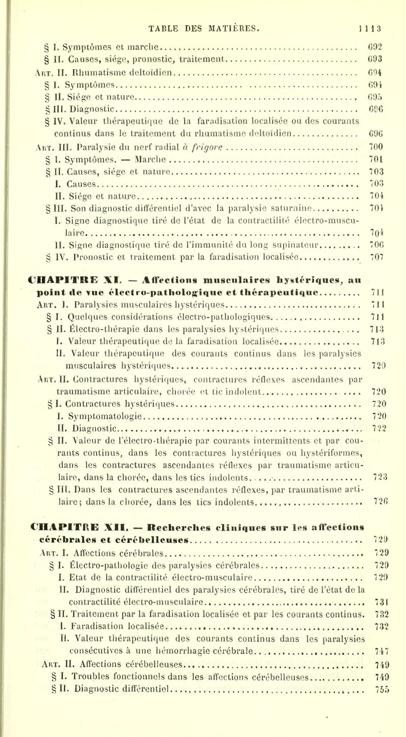 § I. Symptomes et marclie 092 § II. Causes, siege, pronostic, traitcmcnt 093 Art. II. Rliuinatisme dcltoidicn G04 § I. SymptOmes 09i § II. Siege et iiatui-e 095 § III. Diagnostic 006 § IV. Valeur therapeutique de la faradisation localisee on des courants continus dans le traitement dii rlmmatismc deltoidien 096 Art. III. Paralysie du nerf radial a frigove 700 § I. Symptomes. — Marclie 701 § II. Causes, siege et nature 703 I. Causes 03 II. Siege et nature 70i §111. Son diagnostic ditferentiel d'avec la paralysie saturnine 70i I. Signe diagaostique tire dc I'etat de la contractilite elcctro-muscu- laire 7o4 II. Signe diagnostiqne tire de I'inimunite du long supinatour 706 § IV. Pronostic et traitement par la faradisation localisee 707 CDAPITElIt! XI. — AfTectioiis miisciilaires bystt'riques^, au point «le Tue electro-patliolo»-ique et therapeutique 711 Art. 1. Paralysies musculaires liysteriques 711 § I. Quelques considerations electro-patliologiques 711 § II. filectro-tberapie dans les paralysies liysteriques 713 I. Valeur therapeutique de la faradisation localisee 713 II. Valeur therapeutique des courants continus dans les paralysies musculaires liysteriques 720 Art. II. Contractures hysteriques, contractures reflexes ascendantes par traumatisme articulaire, choree et tic indolent .... 720 § I. Contractures hysteriques 720 I. Symptomatologie 720 II. Diagnostic 722 § II. Valeur de I'electro-therapie par courants intermittents et par cou- rants continus, dans les contractures hysteriques ou hysteriformes, dans les contractures ascendantes reflexes par traumatisme articu- laire, dans la choree, dans les tics indolents - 723 § III. Dans les contractures ascendantes reflexes, par traumatisme arti- laire; dans la choree^ dans les tics indolents 720 CIIAPITRE XII. — Recherclies cliuiques sur les afTectioiis cerebrales et cerebelleuses 729 Art. I. Affections cerebrales 729 §1. filectro-pathologie des paralysies cerebrales 729 I. Etat de la contractilite electro-musculaire 7 20 II. Diagnostic dilTerentiel des paralysies cerebrales, tire de I'etat de la contractilite electro-musculaire 731 § II. Traitement par la faradisation localisee et par les courants continus. 732 I. Faradisation localisee , 732 li. Valeur therapeutique des courants continus dans les paralysies consecutives a une hemorrhagie cerebrale.. 747 Art. II. Affections cerebelleuses 749 § I. Troubles fonctionnels dans les afiections cerebelleuses 749 § II. Diagnostic diflferentiel , 755
