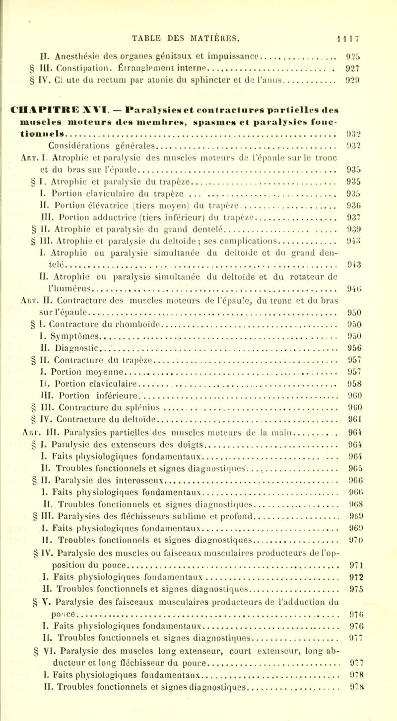 II, Anestliesio des orgaiies genitaux et impuissancc 9Vr> § HI. Constipation. Ciranfilcnicnt interno 927 § IV. Cl-ute da rectum par atonie du sphincter ct do Tanus 929 ClIAPITltIi: A VI. — Paralysies et oonlraclnri's particlli's des muscles moteurs iles ineiiibreN, spaNines ct paralyj^icM fuiic- tioniiels 932 Considerations g^n^rales 932 Art. I. Atropine et paralysic des muscles moteui-s dc I'epaulo sur Ic tronc et du bras sur I'epaule 93i> § I. Atrophic et paralysie du trapeze 935 I. Portion claviculaire du trapeze 935 II. Portion elevatrice (tiers moyen) du ti*apeze 93(> III. Portion adductrice (tiers inferieur) du trapeze 937 § II. Atropine etparaljsie du grand dentele 939 ^ 111. Atrophic et paralysie du deltoide; ses complications 9i;> I. Atrophic ou paralysie simultanee du deltoide et du grand den- tele 943 II. Atrophic ou paralysie simultanee du deltoide et du rotateur dc riuimerus 94U Ar.T. II. Contracture des mui^clcs moteurs de I'epau'e, du tronc et du bras sur I'epaule 950 § 1. Contracture du rliomboide 950 I. Symptomes 950 II. Diagnostic... 956 § II. Contracture du trapeze 95T I. Portion moyenne 957 II. Portion claviculaire 95& HI. Portion inferieure 960 § III. Contracture du splenius 9U0 § IV. Contracture du deltoide 961 Ar.T. III. Paralysies partielles des muscles moteurs dc la main 964 § I. Paralysic des extenseurs des doigts 964 I. Faits physiologiques fondamentaux 964 II. Troubles fonctionnels et signes diagnostiques..., 965 § II. Paralysie des interosseux 966 I. Faits physiologiques fondamentaux 966 II. Troubles fonctionnels et signes diagnosti(iues 968 § III. Paralysies des flechisseurs sublime et profond 969 I. Faits physiologiques fondamentaux 969 II. Troubles fonctionnels et signes diagnostiques 970 § IV. Paralysie des muscles ou faisceaux musculaircs producteurs de I'op- position du pouce 971 I. Faits physiologiques fondamentaux 972 II. Troubles fonctionnels et signes diagnostiques 975 § Y. Paralysie des faisceaux musculaires producteurs de I'adduction du po'ice 976 I. Faits physiologiques fondamentaux 976- II. Troubles fonctionnels et signes diagnostiques 977 § VI. Paralysie des muscles long extenseur, court extenseur, long ab- ducteur et long flechisseur du pouce 977 I. Faits physiologiques fondamentaux 978 II. Troubles fonctionnels et signes diagnostiques 97H