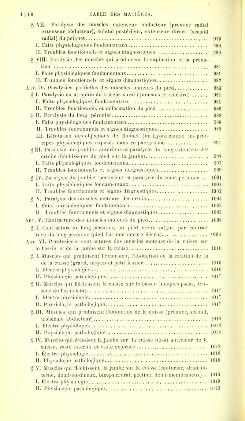 § VII. Paralysie des muscles oxtenseur abducteur (premier radial extenseur abducteur), cubital post^rieur, exteiiseur direct (second radial) du poignet did I. Faits physiologiques foiidamentaux 980 II. Troubles fonctioiiiiels et signes diagiiostiques 080 § VIII. Paralysie des muscles qui produisent la supination et la prona- tion !)8l I. Faits physiologiques fondamentaux 981 II. Troubles fonctionnels et signes diagnostiqucs 982 Art. IV. Paralysies partielles des muscles moteurs du pied 983 § I. Paralysie ou atropine du triceps sural (jumeaux et soleaire) 084 I. Faits physiologiques fondamentaux 984 II. Troubles fonctionnels et deformation du pied 986 II. Paralysie du long peronier 988 I. Fails physiologiques fondamentaux 988 II. Troubles fonctionnels et signes diagnostiqucs 089 III. Piefutaiion des objections de Bonnet (de Lyon) centre les prin- cipes physiologiques exposes dans ce par.fgraphe 99'j § III. Paralysie du jambier anterieur et paralysie du long extenseur des orteils (flechisseai's du pied sur la jambe) 997 I. Faits physiologiques fondamentaux 007 II. Troubles fonctionnels et signes diagnostiques 09!) § IV. Paralysie du jambier posterieur et paralysie du court peronier.... 1001 I. Fails physiologiques fondamentaux 1001 II. Troubles fonctionnels et signes diagnostiques 1002 § V. Paralysie des muscles moteurs des orteils 1003 I. Faits physiologiques fondamentaux... 1003 II, Troubles fonctionnels et signes diagnostiques 1003 Art. V. Contracture des muscles moteurs du pied lC08 § I. Contracture du long peronier, ou pied creux valgus par contrac- ture du long peronier (pied bot non encore decrit) 1008 Art. VI. Paralysies et contractui-es des muscles moteurs de la cuisse sur le bassin et de la jambe sur la cuisse 1016 § I. Muscles qui produisent I'extension, I'abduction et la rotation de la de la cuisse (grand, moyen et petit fessier) 1016 I. filectro-physiologie 1016 II. Physiologie patiiologique 1017 § II. Mu:;cles qui flechissent la cuisse sur le bassin (iliafjUL'S psoas, ten- seur du fascia lata) 1017 I. filectro-physiologie 1017 II. Physiologie patiiologique 1017 § III. Muscles qui produisent I'adduction de la cuisse (premier, second, troisieme abducteur) 1018 I. filectro physiologie , 1018 II. Physiologie patiiologique 1018 § IV. Muscles qui etendent la jambe sur la cuisse (droit anterieur de la cuisse, vaste interne et vaste externe) 1018 I. £lectro-physiologie •. 1018 II. Physiologic pathologique 1018 §_V. Muscles qui flechissent la jambe sur la cuisse (couturier, droit in- terne, demi-tendineux, biceps crural, pectine, demi-membraneux).. 1010 I. Electro physiologie 1019 II. Physiologie pathologique lOlO