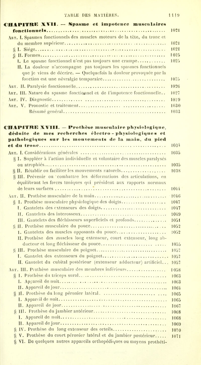 TABLE DES MATIEUES. 1 1 I 9 CHAPITRK XVII. — ^pa§me et irapoteiicc musciilnircN fonctioniicls 10^1 Art. I. Spasmes fonctioiinels des muscles motcurs do lu tOtc, du tronc ct du membre superieiir 1021 § I. Siege 1021 ^ II. Formes 1025 I. Le spasme fonctionnel n'est pas toujours une crampc 102r» II. La douleur n'accompagne pas toujours les spasmes fouctionnels que je viens de decrire. — Quelquefois la douleur provoqut^e par la foiiction est une nevralgie tomporaire 1025 Art. II. Paralysic fonctlonnelle 102G Art. III. Nature du spasme fonctioiinel et de I'impotencc fonctiomiolle.. 1027 Art, IV. Diagnostic 10'2 9 Art. V. Pronostic et traitcment 1030 Resume general 1033 COAPITIIE XVIll. — Proilit^se miisciilaire pliysioloftiqiic, d^tliiite fie ines reclierches electro - pliysiolugiqucs et palholog^iques siir les monTemeiits de la main, du pled et du troiie 103't Art. I. Considerations gent^rales 1035 § I. Suppleer a Taction individuelle et volontaire des muscles paralyses ou atrophies 1035 § II. Retablir ou faciliter les mouvements naturels 1038 § III. Prevenir ou combattre les deformations des articulations, en 6quilibrant les forces toniques qui president aux rapports normaiix de leurs surfaces lOii Am. II. Protliese musculaire de la main 1046 § I. Protliese musculaire physiologiquc des doigts 1047 I. Gantelets des extenseurs des doigts 10i7 II. Gantelets des interosseux lOiO III. Gantelets des flecliisseurs superficiels et profonds 1051 § II. Protliese musculaire du poucc 1052 I. Gantelets des muscles opposants du pouce 1052 II. Protliese des muscles long extenseur, court extenseur, long ah- ductenr et long flecliisseur du pouce 1055 III. Protliese musculaire du poignet 1057 I. Gantelet des extenseurs du poignet 1057 II. Gantelet du cubital posterieur (extenseur adducteur) artificiel... 1057 Art. III. Protliese musculaire des membres inferieurs 1058 § I. Prothese da triceps sural 1063 I. Appareil de nuit 1003 II. Appareil de jour lOGi § II. Prothese du long peronier lateral 10G5 I. Appareil de nuit 1065 II. Appareil de jour 10(j7 §111. Prothese du jambier anterieur 1068 I. Appareil de nuit.. 1068 II. Appareil de jour 1069 § IV. Prothese du long extenseur des orteils 1070 § V. Protht'se du court peronier lateral et du jambier posterieur 1071 § VI. De quelques autres appareils orthopediques ou moyens protlieti-