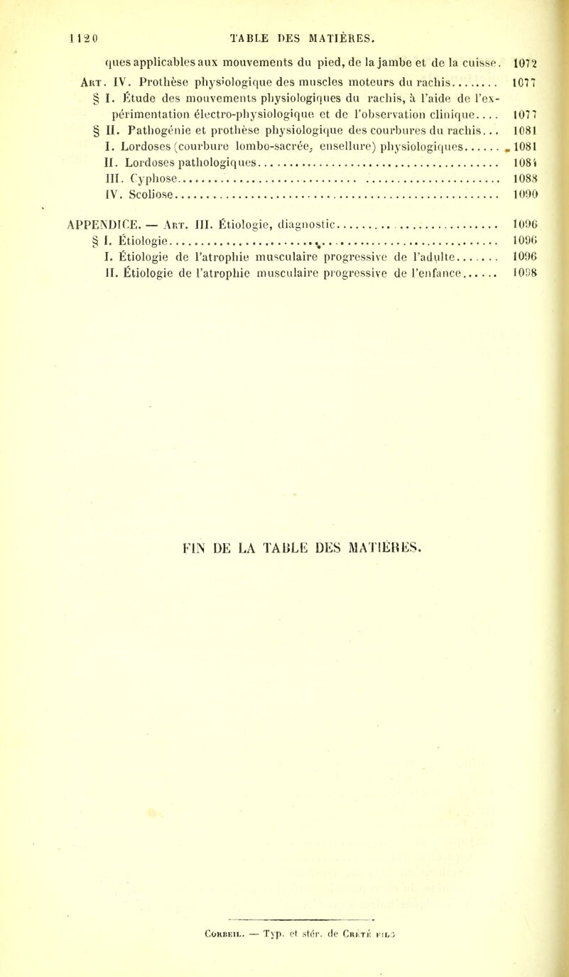 quesapplicablesaux mouvements du pied, de la jambe et de la cuisse. 1072 Art. IV. Prothese physiologique des muscles moteurs du rachis IC77 § I. ^tude des mouvements pliysiologiques du rachis, Ji I'aide de I'ex- perimentation electro-physiologique et de I'observation clinique 1077 § II. Pathogenie et prothese physiologique des courbures du rachis... 1081 I. Lordoses (courbure lombo-sacree; ensellure) physiologiques ,1081 II. Lordoses pathologiques 108i III. Cyphose 1088 IV. Scoliose 1090 APPENDICE. — Ar.T. III. fitiologie, diagnostic , 1096 § I. Etiologie ^. 1090 I. fitiologie de I'atrophie musculaire progressive de I'adiilte... .. .. 1090 II. fitiologie de ratrophie musculaire progressive de I'enfance I0fi8 FIN DE LA TABLE DES MATIERES. CoKBEiL. — Typ. et st(!r. de CniirK kioo