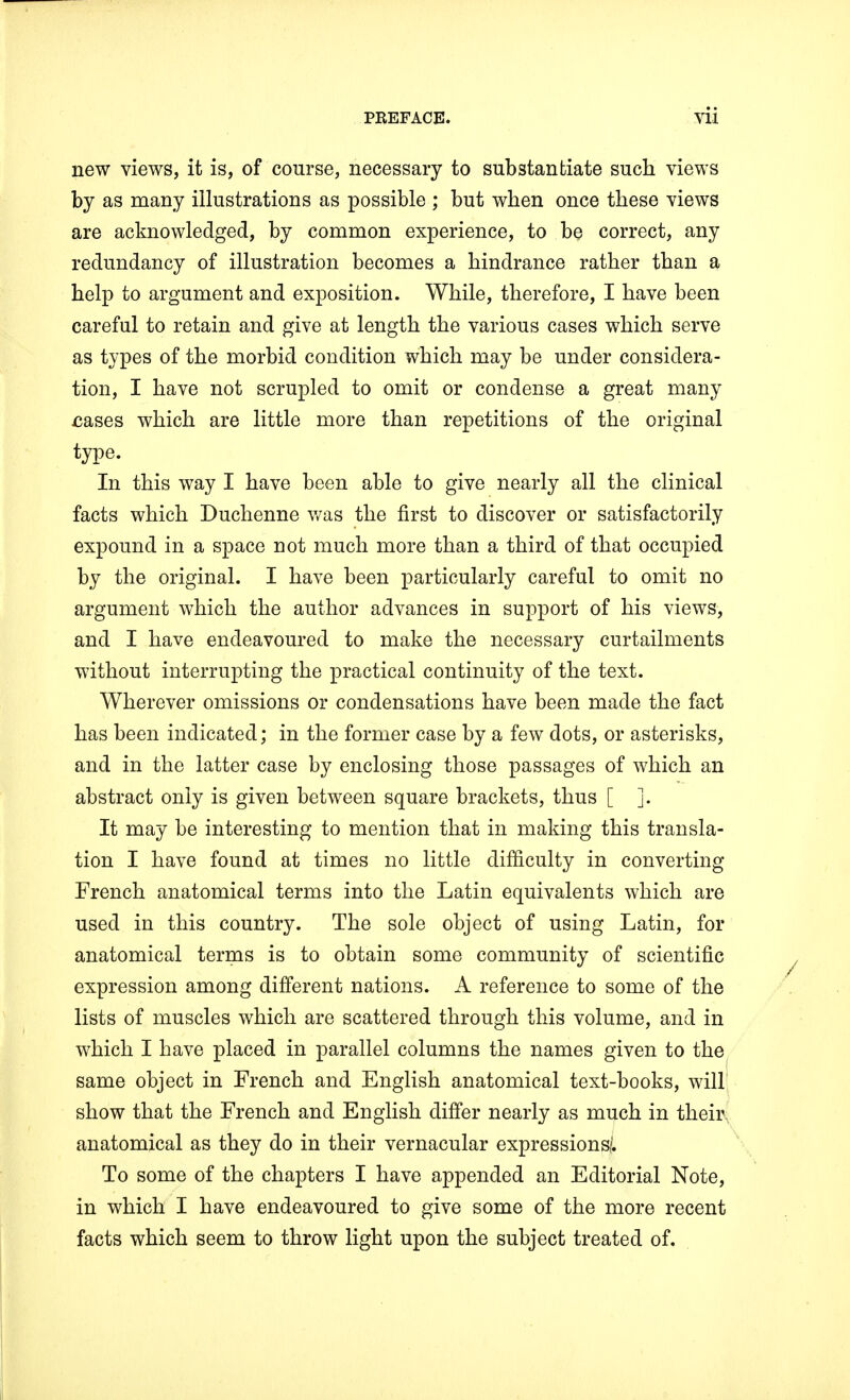 new views, it is, of course, necessary to substantiate such views by as many illustrations as possible ; but when once these views are acknowledged, by common experience, to be correct, any redundancy of illustration becomes a hindrance rather than a help to argument and exposition. While, therefore, I have been careful to retain and give at length the various cases which serve as types of the morbid condition which may be under considera- tion, I have not scrupled to omit or condense a great many sases which are little more than repetitions of the original type. In this way I have been able to give nearly all the clinical facts which Duchenne was the first to discover or satisfactorily expound in a space not much more than a third of that occupied by the original. I have been particularly careful to omit no argument which the author advances in support of his views, and I have endeavoured to make the necessary curtailments without interrupting the practical continuity of the text. Wherever omissions or condensations have been made the fact has been indicated; in the former case by a few dots, or asterisks, and in the latter case by enclosing those passages of which an abstract only is given between square brackets, thus [ ]. It may be interesting to mention that in making this transla- tion I have found at times no little difficulty in converting French anatomical terms into the Latin equivalents which are used in this country. The sole object of using Latin, for anatomical terms is to obtain some community of scientific expression among different nations. A reference to some of the lists of muscles which are scattered through this volume, and in which I have placed in parallel columns the names given to the same object in French and English anatomical text-books, will show that the French and English differ nearly as much in their anatomical as they do in their vernacular expressions/. To some of the chapters I have appended an Editorial Note, in which I have endeavoured to give some of the more recent facts which seem to throw light upon the subject treated of.