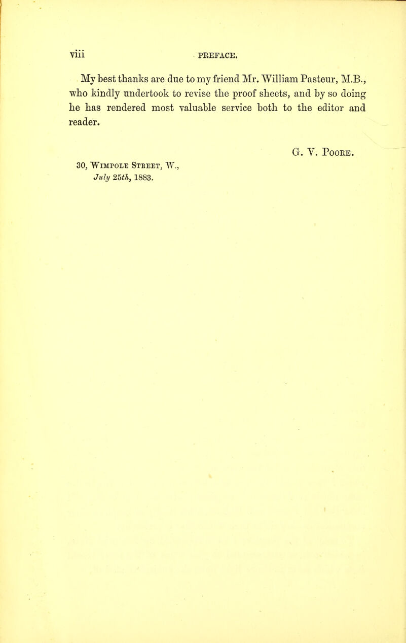 My best thanks are due to my friend Mr. William Pasteur, M.B., who kindly undertook to revise the proof sheets, and by so doing he has rendered most valuable service both to the editor and reader. G. V. Poore. 30, Wimpole Steeet, W., July 25th, 1883.