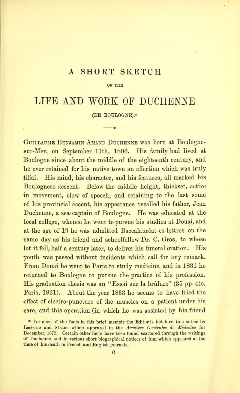 A SHORT SKETCH LIFE AND WRK OF DUCHENNE (DE BOULOGNE) * Guillaume Benjamin Amand Duchenne was born at Boulogne- sur-Mer, on September 17th, 1806. His family bad lived at Boulogne since about the middle of the eighteenth century, and he ever retained for his native town an affection which was truly filial. His mind, his character, and his features, all marked his Boulognese descent. Below the middle height, thickset, active in movement, slow of speech, and retaining to the last some of his provincial accent, his appearance recalled his father, Jean Duchenne, a sea-captain of Boulogne. He was educated at the local college, whence he went to pursue his studies at Douai, and at the age of 19 he was admitted Baccalaureat-es-lettres on the same day as his friend and schoolfellow Dr. C. Gros, to whose lot it fell, half a century later, to deliver his funeral oration. His youth was passed without incidents which call for any remark. From Douai he went to Paris to study medicine, and in 1831 he returned to Boulogne to pursue the practice of his profession. His graduation thesis was an Essai sur la brulure (35 pp. 4to. Paris, 1831). About the year 1833 he seems to have tried the effect of electro-puncture of the muscles on a patient under his care, and this operation (in which he was assisted by his friend * For most of the facts in this brief memoir the Editor is indebted to a notice by Laseque and Straus which appeared in the Archives Generales de Medecine for December, 1875. Certain other facts have been found scattered through the writings of Duchenne, and in various short biographical notices of him which appeared at the time of his death in French and English journals. a