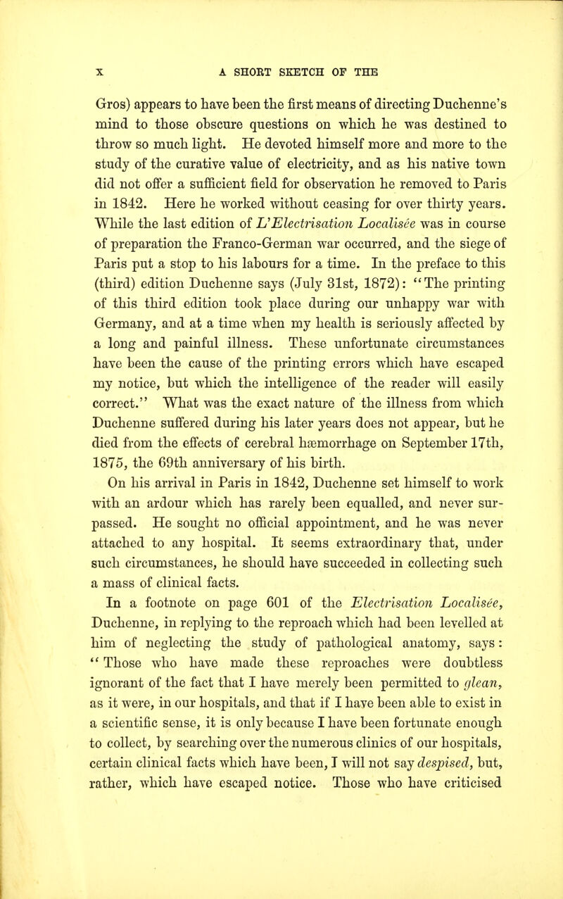 Gros) appears to have been the first means of directing Duchenne's mind to those obscure questions on which he was destined to throw so much light. He devoted himself more and more to the study of the curative value of electricity, and as his native town did not offer a sufficient field for observation he removed to Paris in 1842. Here he worked without ceasing for over thirty years. While the last edition of & Electrisation Localises was in course of preparation the Franco-German war occurred, and the siege of Paris put a stop to his labours for a time. In the preface to this (third) edition Duchenne says (July 31st, 1872): The printing of this third edition took place during our unhappy war with Germany, and at a time when my health is seriously affected by a long and painful illness. These unfortunate circumstances have been the cause of the printing errors which have escaped my notice, but which the intelligence of the reader will easily correct. What was the exact nature of the illness from which Duchenne suffered during his later years does not appear, but he died from the effects of cerebral haemorrhage on September 17th, 1875, the 69th anniversary of his birth. On his arrival in Paris in 1842, Duchenne set himself to work with an ardour which has rarely been equalled, and never sur- passed. He sought no official appointment, and he was never attached to any hospital. It seems extraordinary that, under such circumstances, he should have succeeded in collecting such a mass of clinical facts. In a footnote on page 601 of the Electrisation Localisee, Duchenne, in replying to the reproach which had been levelled at him of neglecting the study of pathological anatomy, says:  Those who have made these reproaches were doubtless ignorant of the fact that I have merely been permitted to glean, as it were, in our hospitals, and that if I have been able to exist in a scientific sense, it is only because I have been fortunate enough to collect, by searching over the numerous clinics of our hospitals, certain clinical facts which have been, I will not say despised, but, rather, which have escaped notice. Those who have criticised