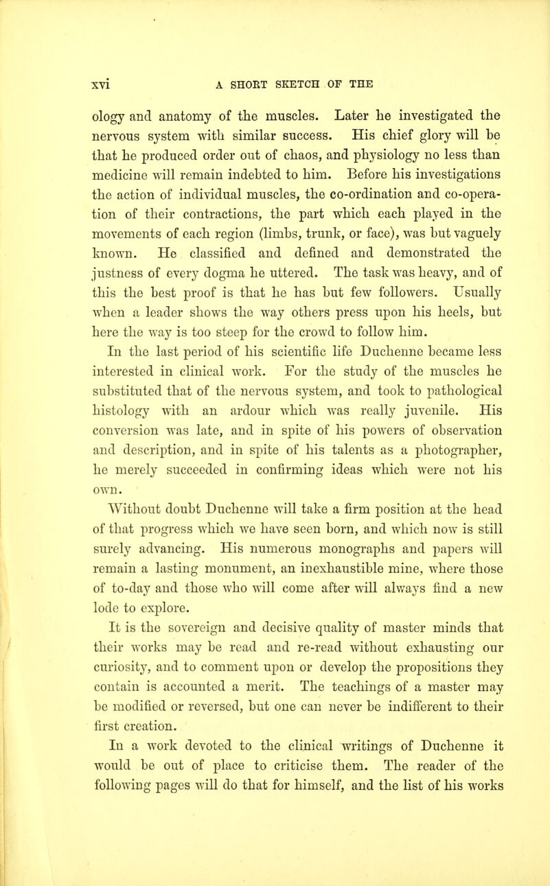 ology and anatomy of the muscles. Later he investigated the nervous system with similar success. His chief glory will he that he produced order out of chaos, and physiology no less than medicine will remain indebted to him. Before his investigations the action of individual muscles, the co-ordination and co-opera- tion of their contractions, the part which each played in the movements of each region (limbs, trunk, or face), was but vaguely known. He classified and defined and demonstrated the justness of every dogma he uttered. The task was heavy, and of this the best proof is that he has but few followers. Usually when a leader shows the way others press upon his heels, but here the way is too steep for the crowd to follow him. In the last period of his scientific life Duchenne became less interested in clinical work. For the study of the muscles he substituted that of the nervous system, and took to pathological histology with an ardour which was really juvenile. His conversion was late, and in spite of his powers of observation and description, and in spite of his talents as a photographer, he merely succeeded in confirming ideas which were not his own. Without doubt Duchenne will take a firm position at the head of that progress which we have seen born, and which now is still surely advancing. His numerous monographs and papers will remain a lasting monument, an inexhaustible mine, where those of to-day and those who will come after will always find a new lode to explore. It is the sovereign and decisive quality of master minds that their works may be read and re-read without exhausting our curiosity, and to comment upon or develop the propositions they contain is accounted a merit. The teachings of a master may be modified or reversed, but one can never be indifferent to their first creation. In a work devoted to the clinical writings of Duchenne it would be out of place to criticise them. The reader of the following pages will do that for himself, and the list of his works