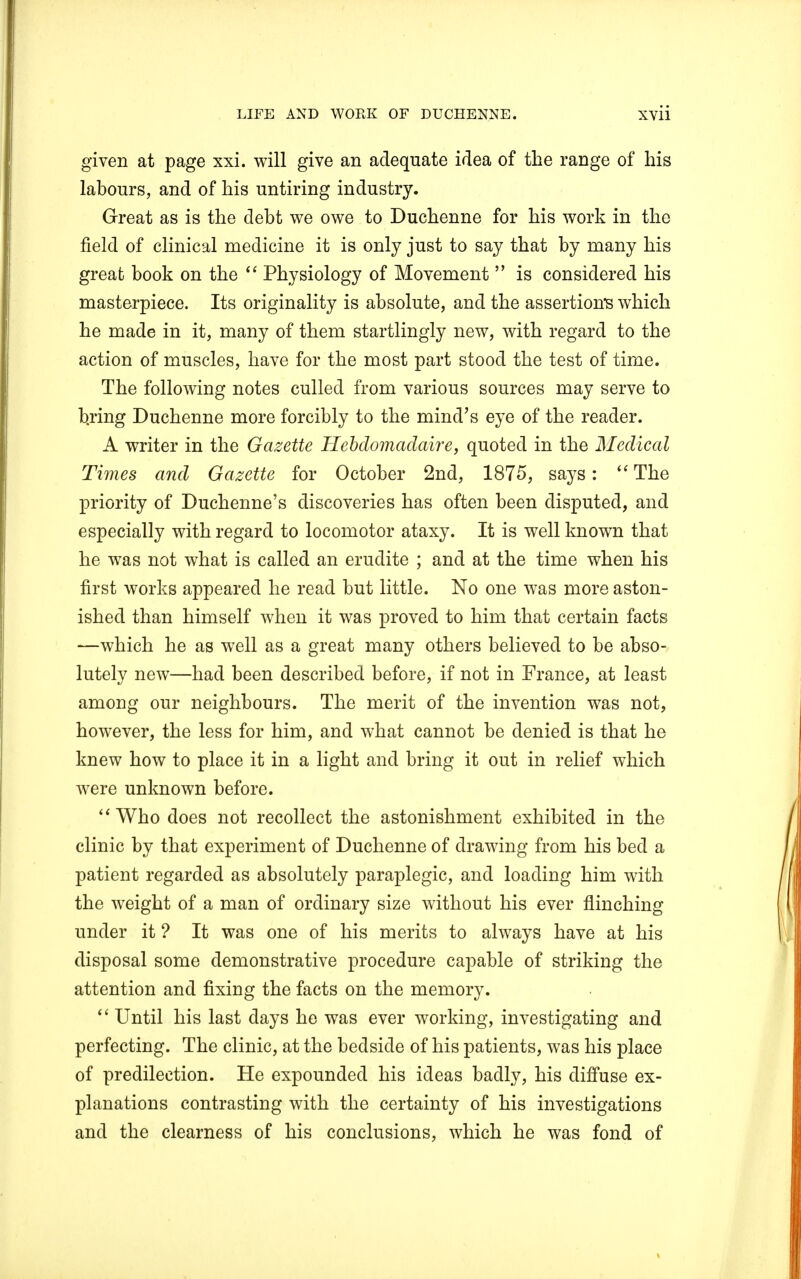 given at page xxi. will give an adequate idea of the range of his labours, and of his untiring industry. Great as is the debt we owe to Duchenne for his work in the field of clinical medicine it is only just to say that by many his great book on the  Physiology of Movement  is considered his masterpiece. Its originality is absolute, and the assertion's which he made in it, many of them startlingly new, with regard to the action of muscles, have for the most part stood the test of time. The following notes culled from various sources may serve to b.ring Duchenne more forcibly to the mind's eye of the reader. A writer in the Gazette Hebdomadaire, quoted in the Medical Times and Gazette for October 2nd, 1875, says:  The priority of Duchenne's discoveries has often been disputed, and especially with regard to locomotor ataxy. It is well known that he was not what is called an erudite ; and at the time when his first works appeared he read but little. No one was more aston- ished than himself when it was proved to him that certain facts -—which he as well as a great many others believed to be abso- lutely new—had been described before, if not in France, at least among our neighbours. The merit of the invention was not, however, the less for him, and what cannot be denied is that he knew how to place it in a light and bring it out in relief which were unknown before. Who does not recollect the astonishment exhibited in the clinic by that experiment of Duchenne of drawing from his bed a patient regarded as absolutely paraplegic, and loading him with the weight of a man of ordinary size without his ever flinching under it ? It was one of his merits to always have at his disposal some demonstrative procedure capable of striking the attention and fixing the facts on the memory.  Until his last days he was ever working, investigating and perfecting. The clinic, at the bedside of his patients, was his place of predilection. He expounded his ideas badly, his diffuse ex- planations contrasting with the certainty of his investigations and the clearness of his conclusions, which he was fond of