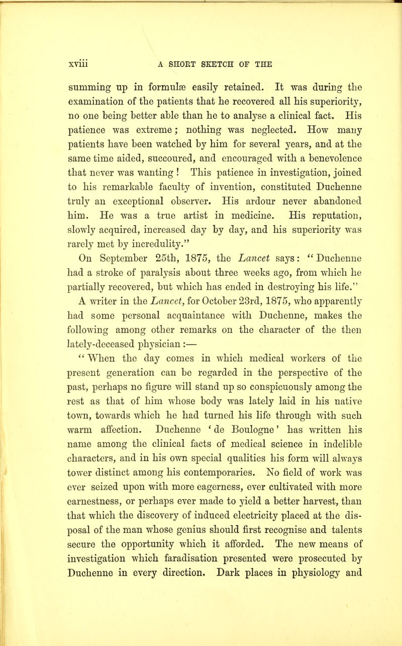 summing up in formulae easily retained. It was during the examination of the patients that he recovered all his superiority, no one heing hetter ahle than he to analyse a clinical fact. His patience was extreme; nothing was neglected. How many patients have heen watched hy him for several years, and at the same time aided, succoured, and encouraged with a benevolence that never was wanting ! This patience in investigation, joined to his remarkable faculty of invention, constituted Duchenne truly an exceptional observer. His ardour never abandoned him. He was a true artist in medicine. His reputation, slowly acquired, increased day by day, and his superiority was rarely met by incredulity. On September 25th, 1875, the Lancet says:  Duchenne had a stroke of paralysis about three weeks ago, from which he partially recovered, but which has ended in destroying his life. A writer in the Lancet, for October 23rd, 1875, who apparently had some personal acquaintance with Duchenne, makes the following among other remarks on the character of the then lately-deceased physician:—  When the day comes in which medical workers of the present generation can be regarded in the perspective of the past, perhaps no figure will stand up so conspicuously among the rest as that of him whose body was lately laid in his native town, towards which he had turned his life through with such warm affection. Duchenne 1 de Boulogne' has written his name among the clinical facts of medical science in indelible characters, and in his own special qualities his form will always tower distinct among his contemporaries. No field of work was ever seized upon with more eagerness, ever cultivated with more earnestness, or perhaps ever made to yield a better harvest, than that which the discovery of induced electricity placed at the dis- posal of the man whose genius should first recognise and talents secure the opportunity which it afforded. The new means of investigation which faradisation presented were prosecuted by Duchenne in every direction. Dark places in physiology and