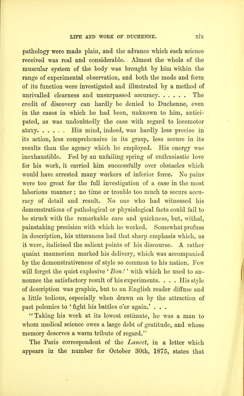 pathology were made plain, and the advance which each science received was real and considerable. Almost the whole of the muscular system of the body was brought by him within the range of experimental observation, and both the mode and form of its function were investigated and illustrated by a method of unrivalled clearness and unsurpassed accuracy The credit of discovery can hardly be denied to Duchenne, even in the cases in which he had been, unknown to him, antici- pated, as was undoubtedly the case with regard to locomotor ataxy His mind, indeed, was hardly less precise in its action, less comprehensive in its grasp, less secure in its results than the agency which he employed. His energy was inexhaustible. Fed by an unfailing spring of enthusiastic love for his work, it carried him successfully over obstacles which would have arrested many workers of inferior force. No pains were too great for the full investigation of a case in the most laborious manner ; no time or trouble too much to secure accu- racy of detail and result. No one who had witnessed his demonstrations of pathological or physiological facts could fail to be struck with the remarkable care and quickness, but, withal, painstaking precision with which he worked. Somewhat profuse in description, his utterances had that sharp emphasis which, as it were, italicised the salient points of his discourse. A rather quaint mannerism marked his delivery, which was accompanied by the demonstrativeness of style so common to his nation. Few will forget the quiet explosive ' Bon! ' with which he used to an- nounce the satisfactory result of his experiments. . . . His style of description was graphic, but to an English reader diffuse and a little tedious, especially when drawn on by the attraction of past polemics to * fight his battles o'er again.' . . .  Taking his work at its lowest estimate, he was a man to whom medical science owes a large debt of gratitude, and whose memory deserves a warm tribute of regard. The Paris correspondent of the Lancet, in a letter which appears in the number for October 30th, 1875, states that