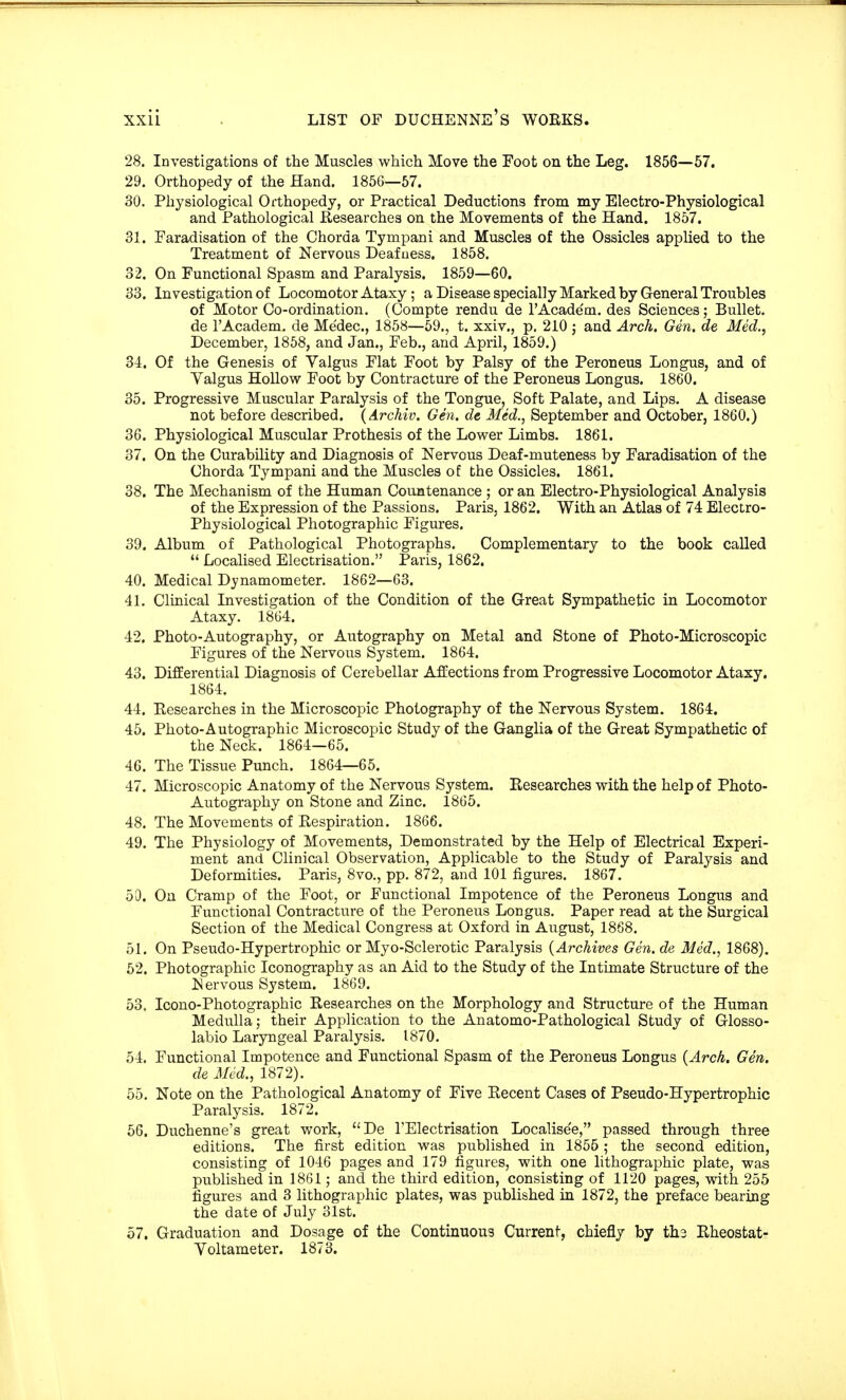 28. Investigations of the Muscles which Move the Foot on the Leg. 1856—57. 29. Orthopedy of the Hand. 185G—57. 30. Physiological Orthopedy, or Practical Deductions from my Electro-Physiological and Pathological Researches on the Movements of the Hand. 1857. 31. Faradisation of the Chorda Tympani and Musclea of the Ossicles applied to the Treatment of Nervous Deafness. 1858. 32. On Functional Spasm and Paralysis. 1859—60. 33. Investigation of Locomotor Ataxy; a Disease specially Marked by General Troubles of Motor Co-ordination. (Compte rendu de rAcade'm. des Sciences; Bullet, de l'Academ. de Me'dec, 1858—59., t. xxiv., p. 210 ; and Arch. Gen. de Med., December, 1858, and Jan., Feb., and April, 1859.) 34. Of the Genesis of Valgus Flat Foot by Palsy of the Peroneus Longus, and of Valgus Hollow Foot by Contracture of the Peroneus Longus. 1860. 35. Progressive Muscular Paralysis of the Tongue, Soft Palate, and Lips. A disease not before described. (Archiv. Gen. de Med., September and October, 1860.) 36. Physiological Muscular Prothesis of the Lower Limbs. 1861. 37. On the Curability and Diagnosis of Nervous Deaf-muteness by Faradisation of the Chorda Tympani and the Muscles of the Ossicles. 1861. 38. The Mechanism of the Human Countenance ; or an Electro-Physiological Analysis of the Expression of the Passions. Paris, 1862. With an Atlas of 74 Electro- Physiological Photographic Figures. 39. Album of Pathological Photographs. Complementary to the book called  Localised Electrisation. Paris, 1862. 40. Medical Dynamometer. 1862—63. 41. Clinical Investigation of the Condition of the Great Sympathetic in Locomotor Ataxy. 1864. 12. Photo-Autography, or Autography on Metal and Stone of Photo-Microscopic Figures of the Nervous System. 1864. 43. Differential Diagnosis of Cerebellar Affections from Progressive Locomotor Ataxy. 1864. 44. Researches in the Microscopic Photography of the Nervous System. 1864. 45. Photo-Autographic Microscopic Study of the Ganglia of the Great Sympathetic of the Neck. 1864—65. 46. The Tissue Punch. 1864—65. 47. Microscopic Anatomy of the Nervous System. Researches with the help of Photo- Autography on Stone and Zinc. 1865. 48. The Movements of Respiration. 1866. 49. The Physiology of Movements, Demonstrated by the Help of Electrical Experi- ment and Clinical Observation, Applicable to the Study of Paralysis and Deformities. Paris, 8vo., pp. 872, and 101 figures. 1867. 50. On Cramp of the Foot, or Functional Impotence of the Peroneus Longus and Functional Contracture of the Peroneus Longus. Paper read at the Surgical Section of the Medical Congress at Oxford in August, 1868. 51. On Pseudo-Hypertrophic or Myo-Sclerotic Paralysis {Archives Gen. de Med., 1868). 52. Photographic Iconography as an Aid to the Study of the Intimate Structure of the Nervous System. 1869. 53. Icono-Photographic Researches on the Morphology and Structure of the Human Medulla; their Application to the Anatomo-Pathological Study of Glosso- labio Laryngeal Paralysis. 1870. 54. Functional Impotence and Functional Spasm of the Peroneus Longus {Arch. Gen. de Med., 1872). 55. Note on the Pathological Anatomy of Five Recent Cases of Pseudo-Hypertrophic Paralysis. 1872. 56. Duchenne's great work, De TElectrisation Localise'e, passed through three editions. The first edition was published in 1855 ; the second edition, consisting of 1046 pages and 179 figures, with one lithographic plate, was published in 1861; and the third edition, consisting of 1120 pages, with 255 figures and 3 lithographic plates, was published in 1872, the preface bearing the date of July 31st. 57. Graduation and Dosage of the Continuous Current, chiefly by tb.3 Rheostat- Voltameter. 1873.