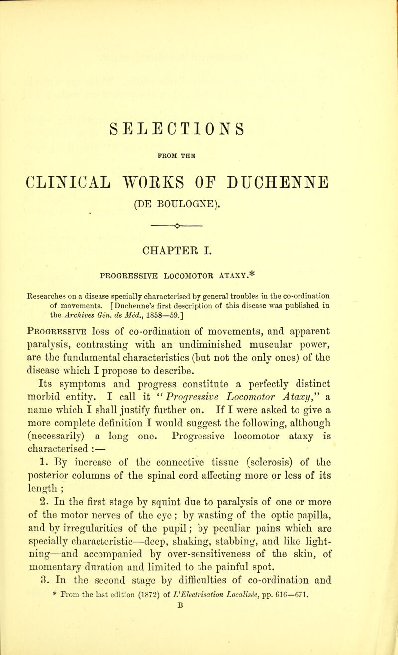 SELECTIONS FROM THE CLINICAL WORKS OF DUCIIENNE (DE BOULOGNE). CHAPTER I. PROGRESSIVE LOCOMOTOR ATAXY.* Researches on a disease specially characterised by general troubles in the co-ordination of movements. [Duchenne's first description of this disease was published in the Archives Gen. de Med., 1858—59.] Progressive loss of co-ordination of movements, and apparent paralysis, contrasting with an undiminished muscular power, are the fundamental characteristics (but not the only ones) of the disease which I propose to describe. Its symptoms and progress constitute a perfectly distinct morbid entity. I call it Progressive Locomotor Ataxy, a name which I shall justify further on. If I were asked to give a more complete definition I would suggest the following, although (necessarily) a long one. Progressive locomotor ataxy is characterised :— 1. By increase of the connective tissue (sclerosis) of the posterior columns of the spinal cord affecting more or less of its length ; 2. In the first stage by squint due to paralysis of one or more of the motor nerves of the eye; by wasting of the optic papilla, and by irregularities of the pupil; by peculiar pains which are specially characteristic—deep, shaking, stabbing, and like light- ning—and accompanied by over-sensitiveness of the skin, of momentary duration and limited to the painful spot. 3. In the second stage by difficulties of co-ordination and * From the last edition (1872) of L1 Electrisation Localised, pp. 616—671. B