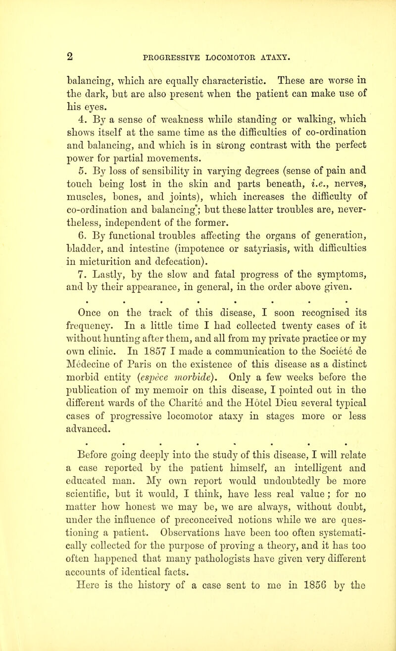 balancing, which are equally characteristic. These are worse in the dark, hut are also present when the patient can make use of his eyes. 4. By a sense of weakness while standing or walking, which shows itself at the same time as the difficulties of co-ordination and balancing, and which is in strong contrast with the perfect power for partial movements. 5. By loss of sensibility in varying degrees (sense of pain and touch being lost in the skin and parts beneath, i.e., nerves, muscles, bones, and joints), which increases the difficulty of co-ordination and balancing; but these latter troubles are, never- theless, independent of the former. 6. By functional troubles affecting the organs of generation, bladder, and intestine (impotence or satyriasis, with difficulties in micturition and defecation). 7. Lastly, by the slow and fatal progress of the symptoms, and by their appearance, in general, in the order above given. Once on the track of this disease, I soon recognised its frequency. In a little time I had collected twenty cases of it without hunting after them, and all from my private practice or my own clinic. In 1857 I made a communication to the Societe de Medecine of Paris on the existence of this disease as a distinct morbid entity (espece morbide). Only a few weeks before the publication of my memoir on this disease, I pointed out in the different wards of the Charite and the Hotel Dieu several typical cases of progressive locomotor ataxy in stages more or less advanced. Before going deeply into the study of this disease, I will relate a case reported by the patient himself, an intelligent and educated man. My own report would undoubtedly be more scientific, but it would, I think, have less real value ; for no matter how honest we may be, we are always, without doubt, under the influence of preconceived notions while we are ques- tioning a patient. Observations have been too often systemati- cally collected for the purpose of proving a theory, and it has too often happened that many pathologists have given very different accounts of identical facts. Here is the history of a case sent to me in 1858 by the