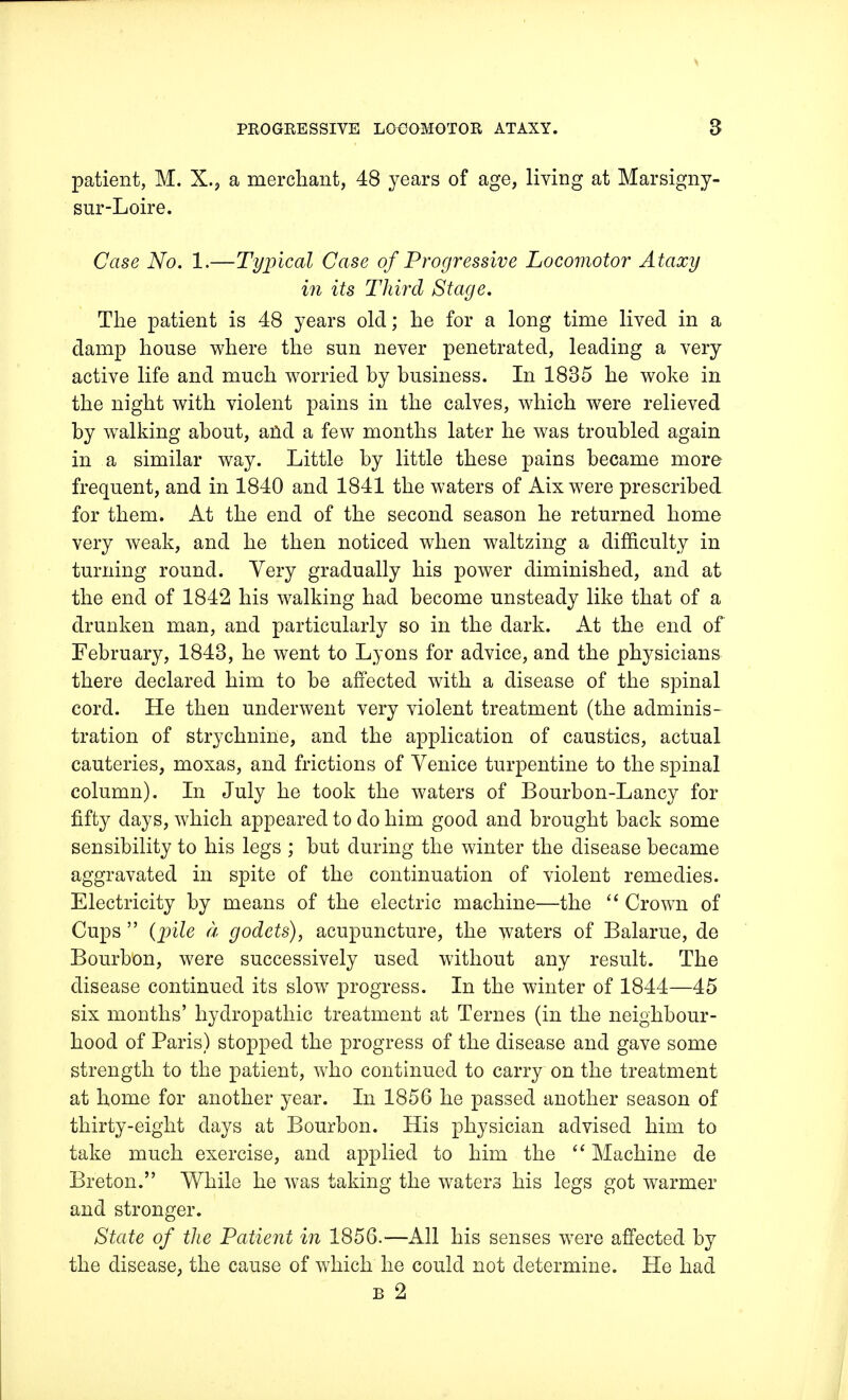 patient, M. X., a merchant, 48 years of age, living at Marsigny- sur-Loire. Case No. 1.—Typical Case of Progressive Locomotor Ataxy in its Third Stage. The patient is 48 years old; he for a long time lived in a damp house where the sun never penetrated, leading a very active life and much worried by business. In 1835 he woke in the night with violent pains in the calves, which were relieved by walking about, and a few months later he was troubled again in a similar way. Little by little these pains became more frequent, and in 1840 and 1841 the waters of Aix were prescribed for them. At the end of the second season he returned home very weak, and he then noticed when waltzing a difficulty in turning round. Very gradually his power diminished, and at the end of 1842 his walking had become unsteady like that of a drunken man, and particularly so in the dark. At the end of February, 1843, he went to Lyons for advice, and the physicians there declared him to be affected with a disease of the spinal cord. He then underwent very violent treatment (the adminis- tration of strychnine, and the application of caustics, actual cauteries, moxas, and frictions of Venice turpentine to the spinal column). In July he took the waters of Bourbon-Lancy for fifty days, which appeared to do him good and brought back some sensibility to his legs ; but during the winter the disease became aggravated in spite of the continuation of violent remedies. Electricity by means of the electric machine—the  Crown of Cups  {pile a godets), acupuncture, the waters of Balarue, de Bourbon, were successively used without any result. The disease continued its slow progress. In the winter of 1844—45 six months' hydropathic treatment at Ternes (in the neighbour- hood of Paris) stopped the progress of the disease and gave some strength to the patient, who continued to carry on the treatment at home for another year. In 1856 he passed another season of thirty-eight days at Bourbon. His physician advised him to take much exercise, and applied to him the  Machine de Breton. While he was taking the waters his legs got warmer and stronger. State of the Patient in 1856.—All his senses were affected by the disease, the cause of which he could not determine. He had b 2