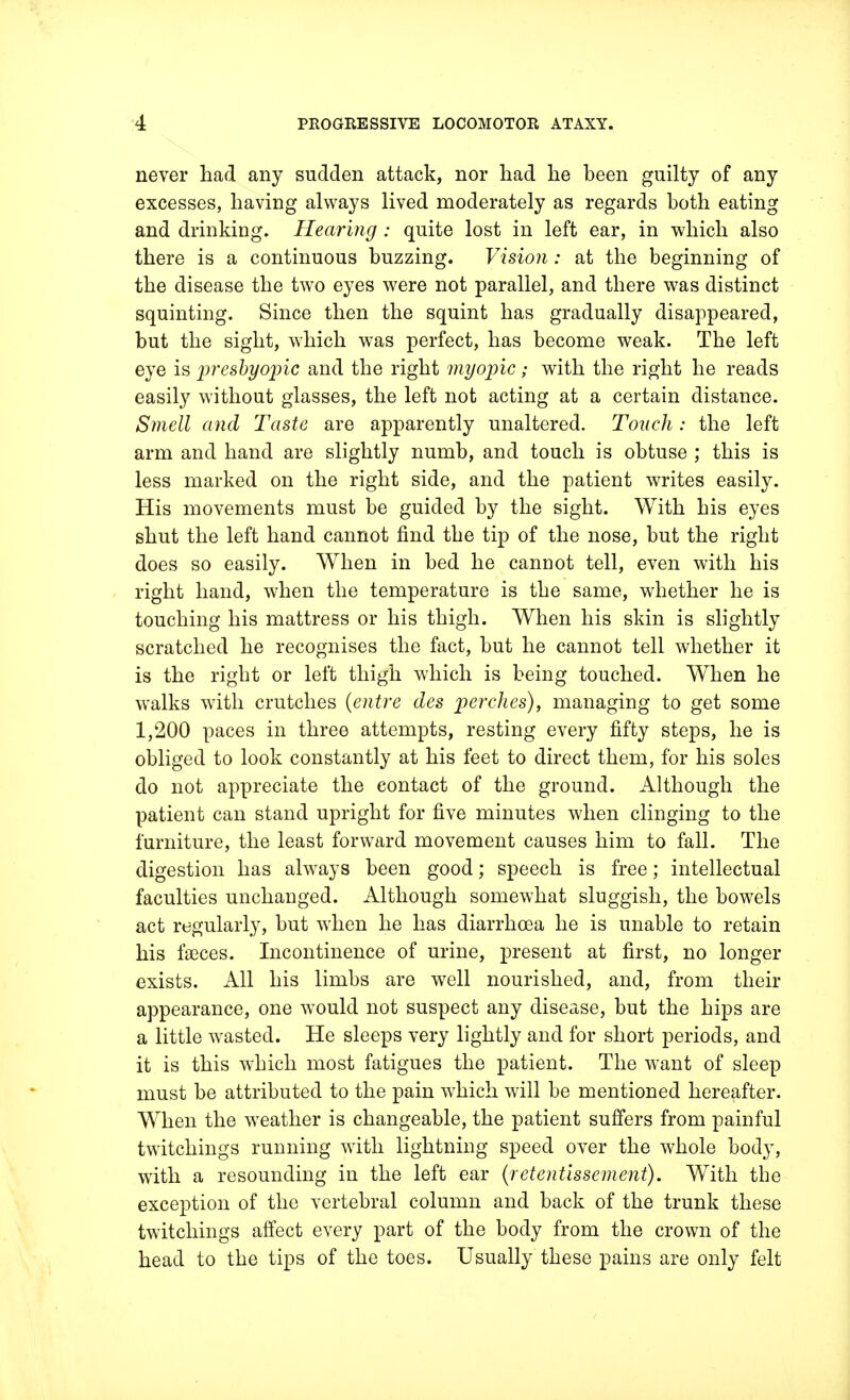 never had any sudden attack, nor had he been guilty of any excesses, having always lived moderately as regards both eating and drinking. Hearing : quite lost in left ear, in which also there is a continuous buzzing. Vision : at the beginning of the disease the two eyes were not parallel, and there was distinct squinting. Since then the squint has gradually disappeared, but the sight, which was perfect, has become weak. The left eye is 'presbyopic and the right myopic; with the right he reads easily without glasses, the left not acting at a certain distance. Smell and Taste are apparently unaltered. Touch: the left arm and hand are slightly numb, and touch is obtuse ; this is less marked on the right side, and the patient writes easily. His movements must be guided by the sight. With his eyes shut the left hand cannot find the tip of the nose, but the right does so easily. When in bed he cannot tell, even with his right hand, when the temperature is the same, whether he is touching his mattress or his thigh. When his skin is slightly scratched he recognises the fact, but he cannot tell whether it is the right or left thigh which is being touched. When he walks with crutches (entre des perches), managing to get some 1,200 paces in three attempts, resting every fifty steps, he is obliged to look constantly at his feet to direct them, for his soles do not appreciate the contact of the ground. Although the patient can stand upright for five minutes when clinging to the furniture, the least forward movement causes him to fall. The digestion has always been good; speech is free; intellectual faculties unchanged. Although somewhat sluggish, the bowels act regularly, but when he has diarrhoea he is unable to retain his faeces. Incontinence of urine, present at first, no longer exists. All his limbs are well nourished, and, from their appearance, one would not suspect any disease, but the hips are a little wasted. He sleeps very lightly and for short periods, and it is this which most fatigues the patient. The want of sleep must be attributed to the pain which will be mentioned hereafter. When the wTeather is changeable, the patient suffers from painful twitchings running with lightning speed over the whole body, with a resounding in the left ear {letentissement). With the exception of the vertebral column and back of the trunk these twitchings affect every part of the body from the crown of the head to the tips of the toes. Usually these pains are only felt