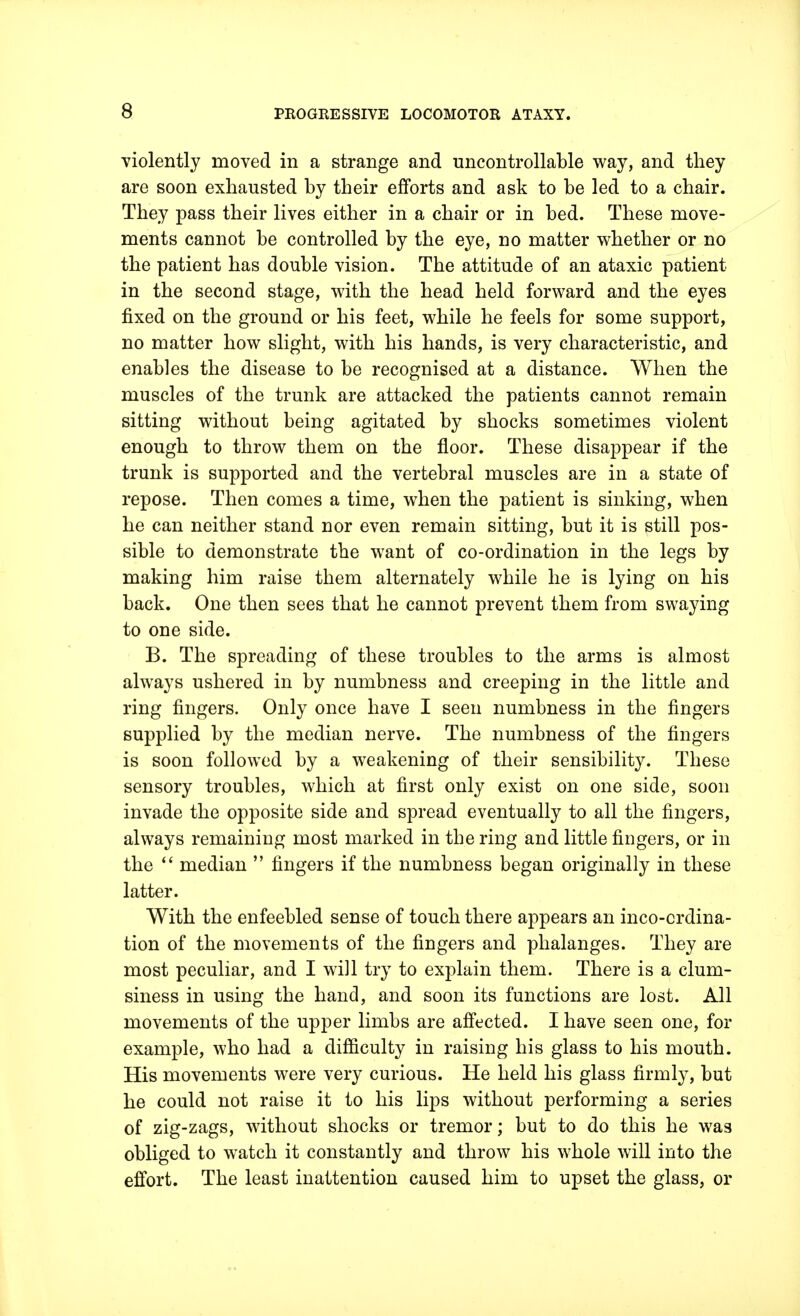 violently moved in a strange and uncontrollable way, and they are soon exhausted by their efforts and ask to be led to a chair. They pass their lives either in a chair or in bed. These move- ments cannot be controlled by the eye, no matter whether or no the patient has double vision. The attitude of an ataxic patient in the second stage, with the head held forward and the eyes fixed on the ground or his feet, while he feels for some support, no matter how slight, with his hands, is very characteristic, and enables the disease to be recognised at a distance. When the muscles of the trunk are attacked the patients cannot remain sitting without being agitated by shocks sometimes violent enough to throw them on the floor. These disappear if the trunk is supported and the vertebral muscles are in a state of repose. Then comes a time, when the patient is sinking, when he can neither stand nor even remain sitting, but it is still pos- sible to demonstrate the want of co-ordination in the legs by making him raise them alternately while he is lying on his back. One then sees that he cannot prevent them from swaying to one side. B. The spreading of these troubles to the arms is almost always ushered in by numbness and creeping in the little and ring fingers. Only once have I seen numbness in the fingers supplied by the median nerve. The numbness of the fingers is soon followed by a weakening of their sensibility. These sensory troubles, which at first only exist on one side, soon invade the opposite side and spread eventually to all the fingers, always remaining most marked in the ring and little fingers, or in the  median  fingers if the numbness began originally in these latter. With the enfeebled sense of touch there appears an incoordina- tion of the movements of the fingers and phalanges. They are most peculiar, and I will try to explain them. There is a clum- siness in using the hand, and soon its functions are lost. All movements of the upper limbs are affected. I have seen one, for example, who had a difficulty in raising his glass to his mouth. His movements were very curious. He held his glass firmly, but he could not raise it to his lips without performing a series of zig-zags, without shocks or tremor; but to do this he was obliged to watch it constantly and throw his whole will into the effort. The least inattention caused him to upset the glass, or