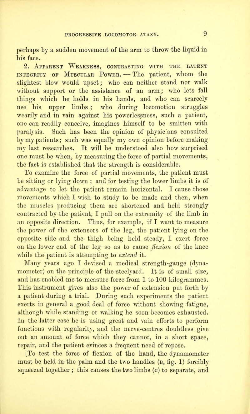 perhaps by a sudden movement of the arm to throw the liquid in his face. 2. Apparent Weakness, contrasting with the latent integrity of Muscular Power. — The patient, whom the slightest blow would upset; who can neither stand nor walk without support or the assistance of an arm; who lets fall things which he holds in his hands, and who can scarcely use his upper limbs ; who during locomotion struggles wearily and in vain against his powerlessness, such a patient, one can readily conceive, imagines himself to be smitten with paralysis. Such has been the opinion of physic'ans consulted by my patients; such was equally my own opinion before making my last researches. It will be understood also how surprised one must be when, by measuring the force of partial movements, the fact is established that the strength is considerable. To examine the force of partial movements, the patient must be sitting or lying down ; and for testing the lower limbs it is of advantage to let the patient remain horizontal. I cause those movements which I wish to study to be made and then, when the muscles producing them are shortened and held strongly contracted by the patient, I pull on the extremity of the limb in an opposite direction. Thus, for example, if I want to measure the power of the extensors of the leg, the patient lying on the opposite side and the thigh being held steady, I exert force on the lower end of the leg so as to cause flexion of the knee while the patient is attempting to extend it. Many years ago I devised a medical strength-gauge (dyna- mometer) on the principle of the steelyard. It is of small size, and has enabled me to measure force from 1 to 100 kilogrammes. This instrument gives also the power of extension put forth by a patient during a trial. During such experiments the patient exerts in general a good deal of force without showing fatigue, although while standing or walking he soon becomes exhausted. In the latter case he is using great and vain efforts to perform functions with regularity, and the nerve-centres doubtless give out an amount of force which they cannot, in a short space, repair, and the patient evinces a frequent need of repose. LTo test the force of flexion of the hand, the dynamometer must be held in the palm and the two handles (b, fig. 1) forcibly squeezed together ; this causes the two limbs (c) to separate, and