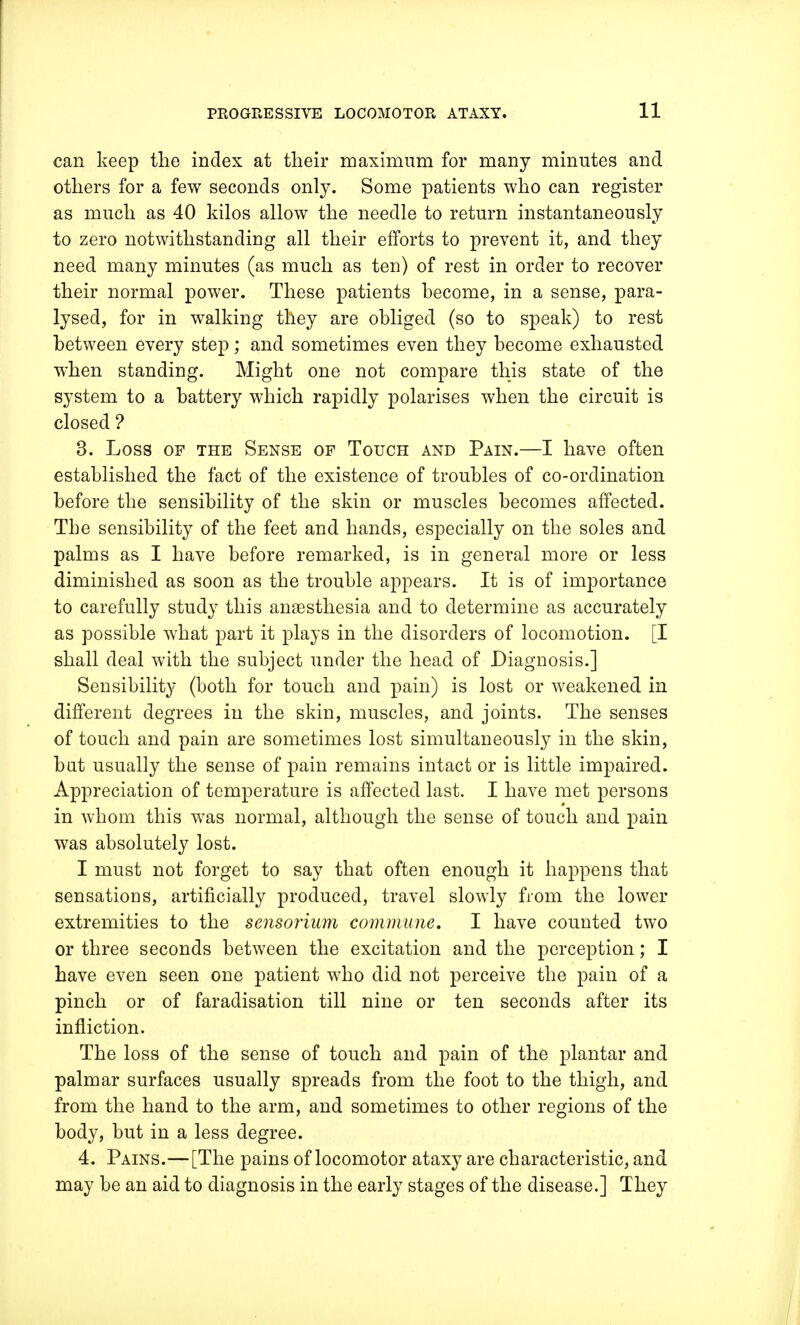 can keep the index at their maximum for many minutes and others for a few seconds only. Some patients who can register as much as 40 kilos allow the needle to return instantaneously to zero notwithstanding all their efforts to prevent it, and they need many minutes (as much as ten) of rest in order to recover their normal power. These patients become, in a sense, para- lysed, for in walking they are obliged (so to speak) to rest between every step; and sometimes even they become exhausted when standing. Might one not compare this state of the system to a battery which rapidly polarises when the circuit is closed ? 3. Loss of the Sense of Touch and Pain.—I have often established the fact of the existence of troubles of co-ordination before the sensibility of the skin or muscles becomes affected. The sensibility of the feet and hands, especially on the soles and palms as I have before remarked, is in genei'al more or less diminished as soon as the trouble appears. It is of importance to carefully study this angesthesia and to determine as accurately as possible what part it plays in the disorders of locomotion. [I shall deal with the subject under the head of Diagnosis.] Sensibility (both for touch and pain) is lost or weakened in different degrees in the skin, muscles, and joints. The senses of touch and pain are sometimes lost simultaneously in the skin, bat usually the sense of pain remains intact or is little impaired. Appreciation of temperature is affected last. I have met persons in whom this was normal, although the sense of touch and pain was absolutely lost. I must not forget to say that often enough it happens that sensations, artificially produced, travel slowly from the lower extremities to the sensorium commune. I have counted two or three seconds between the excitation and the perception; I have even seen one patient who did not perceive the pain of a pinch or of faradisation till nine or ten seconds after its infliction. The loss of the sense of touch and pain of the plantar and palmar surfaces usually spreads from the foot to the thigh, and from the hand to the arm, and sometimes to other regions of the body, but in a less degree. 4. Pains.— [The pains of locomotor ataxy are characteristic, and may be an aid to diagnosis in the early stages of the disease.] They
