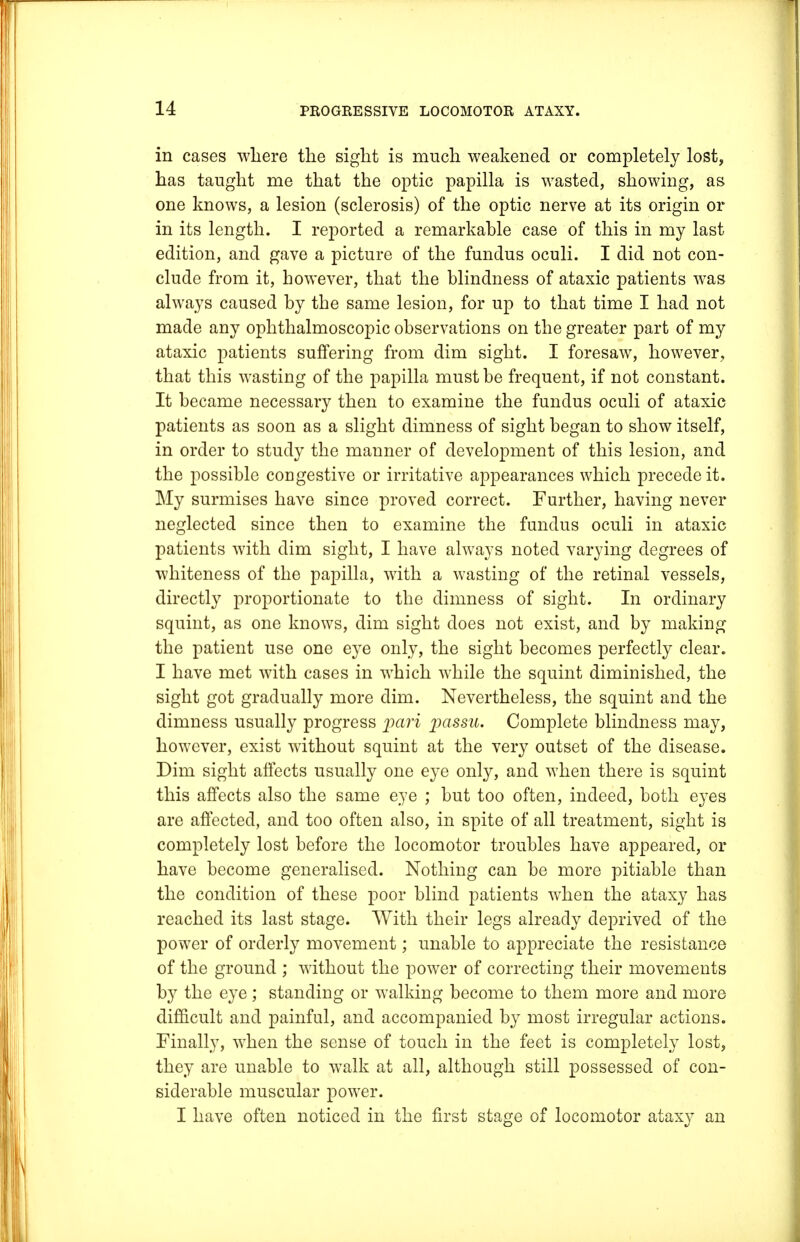 in cases where the sight is much weakened or completely lost, has taught me that the optic papilla is wasted, showing, as one knows, a lesion (sclerosis) of the optic nerve at its origin or in its length. I reported a remarkable case of this in my last edition, and gave a picture of the fundus oculi. I did not con- clude from it, however, that the blindness of ataxic patients was always caused by the same lesion, for up to that time I had not made any ophthalmoscopic observations on the greater part of my ataxic patients suffering from dim sight. I foresaw, however, that this wasting of the papilla must be frequent, if not constant. It became necessary then to examine the fundus oculi of ataxic patients as soon as a slight dimness of sight began to show itself, in order to study the manner of development of this lesion, and the possible congestive or irritative appearances which precede it. My surmises have since proved correct. Further, having never neglected since then to examine the fundus oculi in ataxic patients with dim sight, I have always noted varying degrees of whiteness of the papilla, with a wasting of the retinal vessels, directly proportionate to the dimness of sight. In ordinary squint, as one knows, dim sight does not exist, and by making the patient use one eye only, the sight becomes perfectly clear. I have met with cases in which while the squint diminished, the sight got gradually more dim. Nevertheless, the squint and the dimness usually progress pari passu. Complete blindness may, however, exist without squint at the very outset of the disease. Dim sight affects usually one eye only, and when there is squint this affects also the same eye ; but too often, indeed, both eyes are affected, and too often also, in spite of all treatment, sight is completely lost before the locomotor troubles have appeared, or have become generalised. Nothing can be more pitiable than the condition of these poor blind patients when the ataxy has reached its last stage. With their legs already deprived of the power of orderly movement; unable to appreciate the resistance of the ground ; without the power of correcting their movements by the eye ; standing or walking become to them more and more difficult and painful, and accompanied by most irregular actions. Finally, when the sense of touch in the feet is completely lost, they are unable to walk at all, although still possessed of con- siderable muscular power. I have often noticed in the first stage of locomotor ataxy an