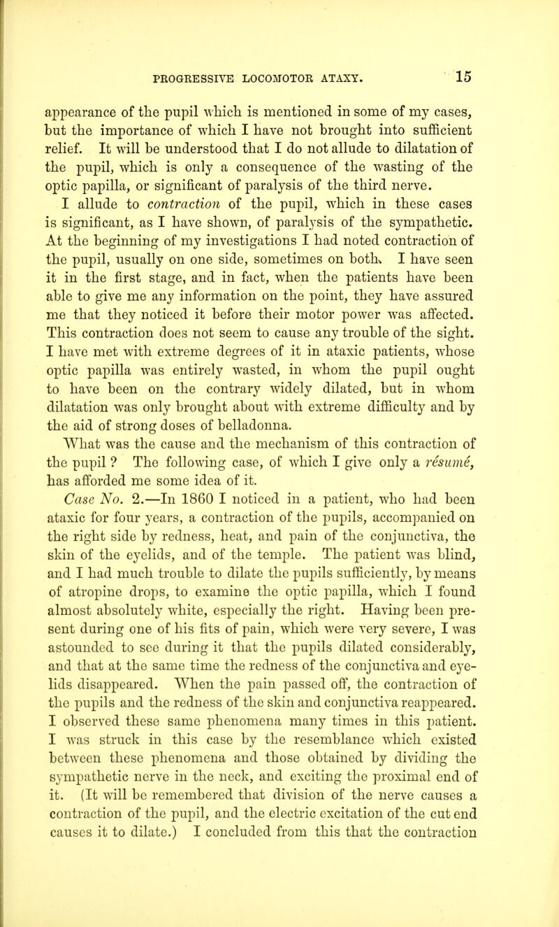 appearance of the pupil which is mentioned in some of my cases, but the importance of which I have not brought into sufficient relief. It will be understood that I do not allude to dilatation of the pupil, which is only a consequence of the wasting of the optic papilla, or significant of paralysis of the third nerve. I allude to contraction of the pupil, which in these cases is significant, as I have shown, of paralysis of the sympathetic. At the beginning of my investigations I had noted contraction of the pupil, usually on one side, sometimes on botk I have seen it in the first stage, and in fact, when the patients have been able to give me any information on the point, they have assured me that they noticed it before their motor power was affected. This contraction does not seem to cause any trouble of the sight. I have met with extreme degrees of it in ataxic patients, whose optic papilla was entirely wasted, in whom the pupil ought to have been on the contrary widely dilated, but in whom dilatation was only brought about with extreme difficulty and by the aid of strong doses of belladonna. What was the cause and the mechanism of this contraction of the pupil ? The following case, of which I give only a resume, has afforded me some idea of it. Case No. 2.—In 1860 I noticed in a patient, who had been ataxic for four years, a contraction of the pupils, accompanied on the right side by redness, heat, and pain of the conjunctiva, the skin of the eyelids, and of the temple. The patient was blind, and I had much trouble to dilate the pupils sufficiently, by means of atropine drops, to examine the optic papilla, which I found almost absolutely white, especially the right. Having been pre- sent during one of his fits of pain, which were very severe, I was astounded to see during it that the pupils dilated considerably, and that at the same time the redness of the conjunctiva and eye- lids disappeared. When the pain passed off, the contraction of the pupils and the redness of the skin and conjunctiva reappeared. I observed these same phenomena many times in this patient. I was struck in this case by the resemblance which existed between these phenomena and those obtained by dividing the sympathetic nerve in the neck, and exciting the proximal end of it. (It will be remembered that division of the nerve causes a contraction of the pupil, and the electric excitation of the cut end causes it to dilate.) I concluded from this that the contraction