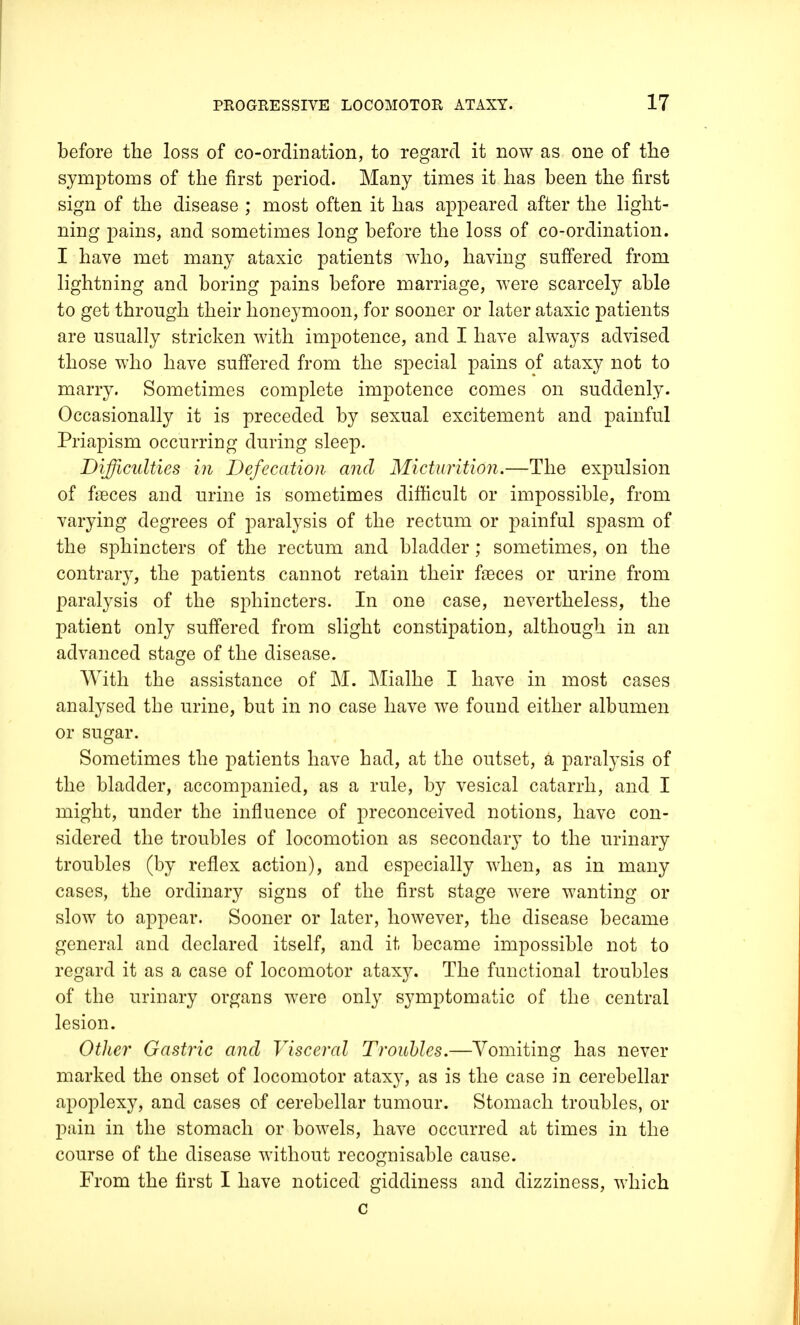 before the loss of co-ordination, to regard it now as one of the symptoms of the first period. Many times it has been the first sign of the disease ; most often it has appeared after the light- ning pains, and sometimes long before the loss of co-ordination. I have met many ataxic patients who, having suffered from lightning and boring pains before marriage, were scarcely able to get through their honeymoon, for sooner or later ataxic patients are usually stricken with impotence, and I have always advised those who have suffered from the special pains of ataxy not to marry. Sometimes complete impotence comes on suddenly. Occasionally it is preceded by sexual excitement and painful Priapism occurring during sleep. Difficulties in Defecation and Micturition.—The expulsion of faeces and urine is sometimes difficult or impossible, from varying degrees of paralysis of the rectum or painful spasm of the sphincters of the rectum and bladder; sometimes, on the contrary, the patients cannot retain their faeces or urine from paralysis of the sphincters. In one case, nevertheless, the patient only suffered from slight constipation, although in an advanced stage of the disease. With the assistance of M. Mialhe I have in most cases analysed the urine, but in no case have we found either albumen or sugar. Sometimes the patients have had, at the outset, a paralysis of the bladder, accompanied, as a rule, by vesical catarrh, and I might, under the influence of preconceived notions, have con- sidered the troubles of locomotion as secondary to the urinary troubles (by reflex action), and especially when, as in many cases, the ordinary signs of the first stage were wanting or slow to appear. Sooner or later, however, the disease became general and declared itself, and it became impossible not to regard it as a case of locomotor ataxy. The functional troubles of the urinary organs were only symptomatic of the central lesion. Other Gastric and Visceral Troubles.—Vomiting has never marked the onset of locomotor ataxy, as is the case in cerebellar apoplexy, and cases of cerebellar tumour. Stomach troubles, or pain in the stomach or bowels, have occurred at times in the course of the disease without recognisable cause. From the first I have noticed giddiness and dizziness, which c