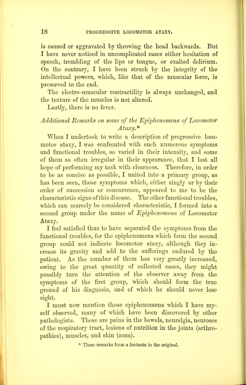 is caused or aggravated by throwing the head backwards. But I have never noticed in uncomplicated cases either hesitation of speech, trembling of the lips or tongue, or exalted delirium. On the contrary, I have been struck by the integrity of the intellectual powers, which, like that of the muscular force, is preserved to the end. The electro-muscular contractility is always unchanged, and the texture of the muscles is not altered. Lastly, there is no fever. Additional Remarks on some of the Epijihenomena of Locomotor Ataxy * When I undertook to write a description of progressive loco- motor ataxy, I was confronted with such numerous symptoms and functional troubles, so varied in their intensity, and some of them so often irregular in their appearance, that I lost all hope of performing my task with clearness. Therefore, in order to be as concise as possible, I united into a primary group, as has been seen, those symptoms which, either singly or by their order of succession or concurrence, appeared to me to be the characteristic signs of this disease. The other functional troubles, which can scarcely be considered characteristic, I formed into a second group under the name of Epiphenomena of Locomotor Ataxy. I feel satisfied thus to have separated the symptoms from the functional troubles, for the epiphenomena which form the second group could not indicate locomotor ataxy, although they in- crease its gravity and add to the sufferings endured by the patient. As the number of them has very greatly increased, owing to the great quantity of collected cases, they might possibly turn the attention of the observer away from the symptoms of the first group, which should form the true ground of his diagnosis, and of which he should never lose sight. I must now mention those epiphenomena which I have my- self observed, many of which have been discovered by other pathologists. These are pains in the bowels, neuralgia, neuroses of the respiratory tract, lesions of nutrition in the joints (arthro- pathies), muscles, and skin (zona). * These remarks form a footnote in the original.