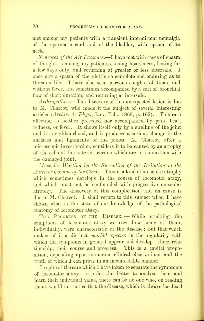 met among my patients with a transient intermittent neuralgia of the spermatic cord and of the bladder, with spasm of its neck. Neuroses of the Air Passages.—I have met with cases of spasm of the glottis among my patients causing hoarseness, lasting for a few days only, and returning at greater or less intervals. I once saw a spasm of the glottis so complete and enduring as to threaten life. I have also seen nervous coughs, obstinate and without fever, and sometimes accompanied by a sort of bronchial flow of short duration, and returning at intervals. Arthropathies.—The discovery of this unexpected lesion is due to M. Charcot, who made it the subject of several interesting articles (Archiv. de Phys., Jan., Feb., 1868, p. 162). This rare affection is neither preceded nor accompanied by pain, heat, redness, or fever. It shows itself only by a swelling of the joint and its neighbourhood, and it produces a serious change in the surfaces and ligaments of the joints. M. Charcot, after a microscopic investigation, considers it to be caused by an atrophy of the cells of the anterior cornua wrhich are in connection with the damaged joint. Muscular Wasting by the Spreading of the Irritation to the Anterior Cornua of the Cord.—This is a kind of muscular atrophy which sometimes develops in the course of locomotor ataxy, and which must not be confounded with progressive muscular atrophy. The discovery of this complication and its cause is due to M. Charcot. I shall return to this subject when I have shown what is the state of our knowledge of the pathological anatomy of locomotor ataxy. The Progress of the Disease. — While studying the symptoms of locomotor ataxy we saw how some of them, individually, were characteristic of the disease; but that which makes of it a distinct morbid species is the regularity with which the symptoms in general appear and develop—their rela- tionship, their course and progress. This is a capital propo- sition, depending upon numerous clinical observations, and the truth of which I can prove in an incontestable manner. In spite of the care which I have taken to separate the symptoms of locomotor ataxy, in order the better to analyse them and learn their individual value, there can be no one who, on reading them, would not notice that the disease, which is always localised