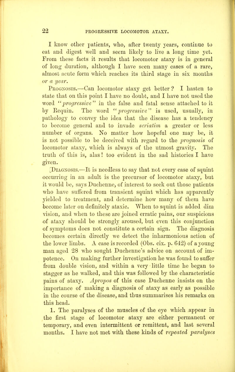 I know other patients, who, after twenty years, continue to eat and digest well and seem likely to live a long time yet. From these facts it results that locomotor ataxy is in general of long duration, although I have seen many cases of a rare, almost acute form which reaches its third stage in six months or a year. Prognosis.—Can locomotor ataxy get better ? I hasten to state that on this point I have no doubt, and I have not used the word progressive in the false and fatal sense attached to it by Eequin. The word progressive is used, usually, in pathology to convey the idea that the disease has a tendency to become general and to invade seriatim a greater or less number of organs. No matter how hopeful one may be, it is not possible to be deceived with regard to the prognosis of locomotor ataxy, which is always of the utmost gravity. The truth of this is, alas! too evident in the sad histories I have given. [Diagnosis.—It is needless to say that not every case of squint occurring in an adult is the precursor of locomotor ataxy, but it would be, says Duchenne, of interest to seek out those patients who have suffered from transient squint which has apparently yielded to treatment, and determine how many of them have become later on definitely ataxic. When to squint is added dim vision, and when to these are joined erratic pains, our suspicions ■of ataxy should be strongly aroused, but even this conjunction of symptoms does not constitute a certain sign. The diagnosis becomes certain directly we detect the inharmonious action of the lower limbs, A case is recorded (Obs. cix. p. 642) of a young- man aged 28 who sought Duchenne's advice on account of im- potence. On making further investigation he was found to suffer from double vision, and within a very little time he began to stagger as he walked, and this was followed by the characteristic pains of ataxy. Apropos of this case Duchenne insists on the importance of making a diagnosis of ataxy as early as possible in the course of the disease, and thus summarises his remarks on this head. 1. The paralyses of the muscles of the eye which appear in the first stage of locomotor ataxy are either permanent or temporary, and even intermittent or remittent, and last several months. I have not met with these kinds of repeated paralyses