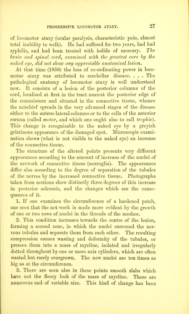 of locomotor ataxy (ocular paralysis, characteristic pain, almost total inability to walk). He had suffered for two years, had had syphilis, and had been treated with iodide of mercury. The brain and spinal cord, examined with the greatest care by the naked eye, did not show any appreciable anatomical lesion. At that time (1858) the loss of co-ordinating power in loco- motor ataxy was attributed to cerebellar disease. . . . The pathological anatomy of locomotor ataxy is well understood now. It consists of a lesion of the posterior columns of the cord, localised at first in the tract nearest the posterior edge of the commissure and situated in the connective tissue, whence the mischief spreads in the very advanced stages of the disease either to the antero-lateral columns or to the cells of the anterior cornua (called motor, and which one ought also to call trophic). This change is recognisable to the naked eye by a greyish gelatinous appearance of the damaged spot. Microscopic exami- nation shows (what is not visible to the naked eye) an increase of the connective tissue. The structure of the altered points presents very different appearances according to the amount of increase of the nuclei of the network of connective tissue (neuroglia). The appearances differ also according to the degree of separation of the tubules of the nerves by the increased connective tissue. Photographs taken from sections show distinctly three degrees of this increase in posterior sclerosis, and the changes which are the conse- quences of it. 1. If one examines the circumference of a hardened patch, one sees that the net-work is made more evident by the growth of one or two rows of nuclei in the threads of the meshes. 2. This condition increases towards the centre of the lesion, forming a second zone, in which the nuclei surround the ner- vous tubules and separate them from each other. The resulting compression causes wasting and deformity of the tubules, or presses them into a mass of myeline, isolated and irregularly dotted throughout by one or more axis cylinders, which are often wasted but rarely overgrown. The new nuclei are ten times as big as at the circumference. 3. There are seen also in these points smooth slabs which have not the fleecy look of the mass of myeline. These are numerous and of variable size. This kind of change has been