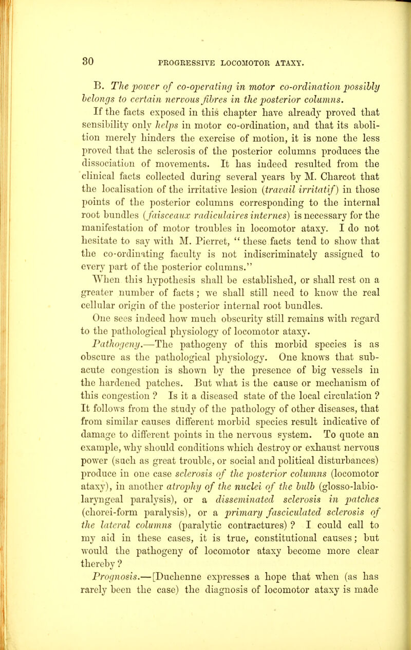 B. The poiver of co-operating in motor co-ordination possibly belongs to certain nervous fibres in the posterior columns. If the facts exposed in this chapter have alread}T proved that sensibility only helps in motor co-ordination, and that its aboli- tion merely hinders the exercise of motion, it is none the less proved that the sclerosis of the posterior columns produces the dissociation of movements. It has indeed resulted from the clinical facts collected during several years by M. Charcot that the localisation of the irritative lesion {travail irritatif) in those points of the posterior columns corresponding to the internal root bundles (faisceaux radiculaires internes) is necessary for the manifestation of motor troubles in locomotor ataxy. I do not hesitate to say with M. Pierret,  these facts tend to show that the co-ordinating faculty is not indiscriminately assigned to every part of the posterior columns. When this hypothesis shall be established, or shall rest on a greater number of facts ; we shall still need to know the real cellular origin of the posterior internal root bundles. One sees indeed how much obscurity still remains with regard to the pathological physiology of locomotor ataxy. Pathogeny.—The pathogeny of this morbid species is as obscure as the pathological physiology. One knows that sub- acute congestion is shown by the presence of big vessels in the hardened patches. But what is the cause or mechanism of this congestion ? Is it a diseased state of the local circulation ? It follows from the study of the pathology of other diseases, that from similar causes different morbid species result indicative of damage to different points in the nervous system. To quote an example, why should conditions which destroy or exhaust nervous power (such as great trouble, or social and political disturbances) produce in one case sclerosis of the posterior columns (locomotor ataxy), in another atrophy of the nuclei of the bulb (glosso-labio- laryngeal paralysis), or a disseminated sclerosis in patches (chorei-form paralysis), or a primary fasciculated sclerosis of the lateral columns (paralytic contractures) ? I could call to my aid in these cases, it is true, constitutional causes; but would the pathogeny of locomotor ataxy become more clear thereby ? Prognosis.— [Duchenne expresses a hope that when (as has rarely been the case) the diagnosis of locomotor ataxy is made