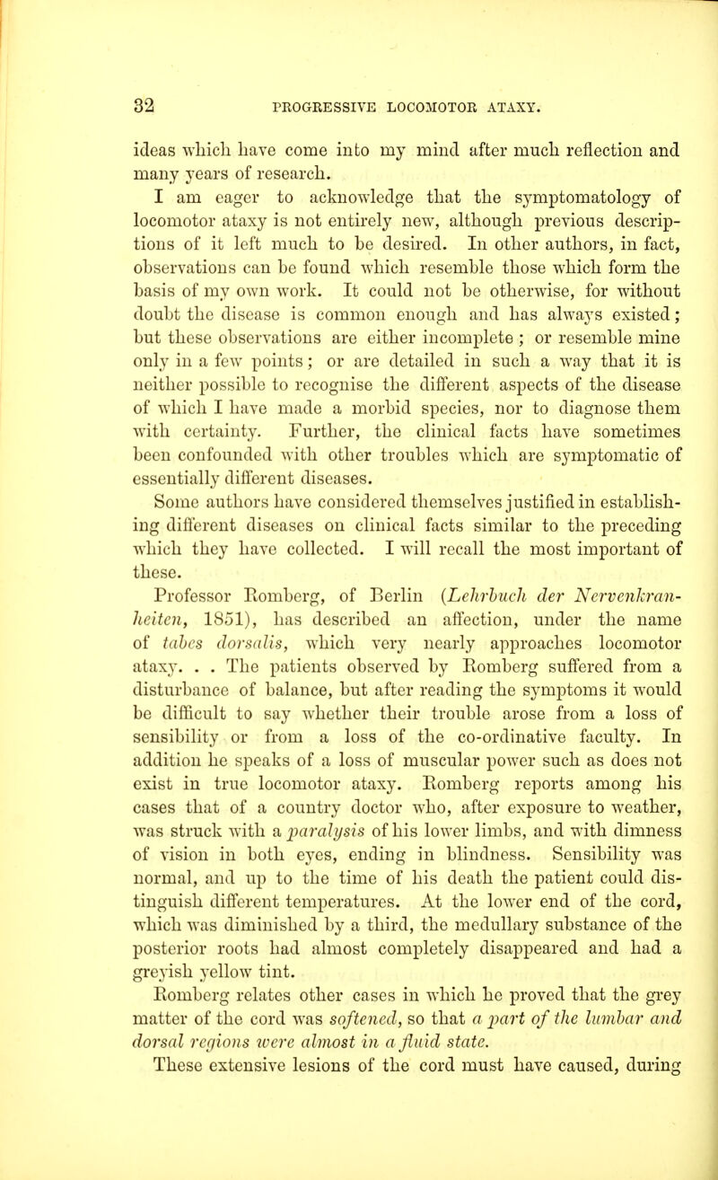 ideas which have come into my mind after much reflection and many years of research. I am eager to acknowledge that the symptomatology of locomotor ataxy is not entirely new, although previous descrip- tions of it left much to be desired. In other authors, in fact, observations can be found which resemble those which form the basis of my own work. It could not be otherwise, for without doubt the disease is common enough and has always existed; but these observations are either incomplete ; or resemble mine only in a few points; or are detailed in such a way that it is neither possible to recognise the different aspects of the disease of which I have made a morbid species, nor to diagnose them with certainty. Further, the clinical facts have sometimes been confounded with other troubles which are symptomatic of essentially different diseases. Some authors have considered themselves justified in establish- ing different diseases on clinical facts similar to the preceding which they have collected. I will recall the most important of these. Professor Romberg, of Berlin (Lelirbuch der Nervenkran- heiteiiy 1851), has described an affection, under the name of tabes dorsalis, which very nearly approaches locomotor ataxy. . . The patients observed by Romberg suffered from a disturbance of balance, but after reading the symptoms it would be difficult to say whether their trouble arose from a loss of sensibility or from a loss of the co-ordinative faculty. In addition he speaks of a loss of muscular power such as does not exist in true locomotor ataxy. Romberg reports among his cases that of a country doctor who, after exposure to weather, was struck with a paralysis of his lower limbs, and with dimness of vision in both eyes, ending in blindness. Sensibility was normal, and up to the time of his death the patient could dis- tinguish different temperatures. At the lower end of the cord, which was diminished by a third, the medullary substance of the posterior roots had almost completely disappeared and had a greyish yellow tint. Romberg relates other cases in which he proved that the grey matter of the cord was softened, so that a part of the lumbar and dorsal regions were almost in a fluid state. These extensive lesions of the cord must have caused, during