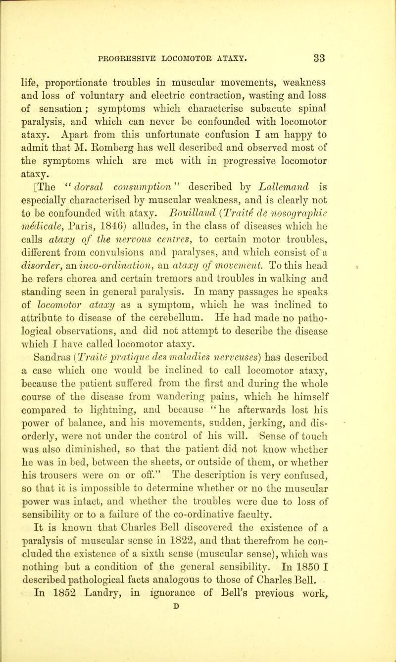 life, proportionate troubles in muscular movements, weakness and loss of voluntary and electric contraction, wasting and loss of sensation; symptoms which characterise subacute spinal paralysis, and which can never be confounded with locomotor ataxy. Apart from this unfortunate confusion I am happy to admit that M. Romberg has well described and observed most of the symptoms which are met with in progressive locomotor ataxy. [The dorsal consumption described by Lallemand is especially characterised by muscular weakness, and is clearly not to be confounded with ataxy. Bouillaud (Traite de nosographie medicate, Paris, 1846) alludes, in the class of diseases which he calls ataxy of the nervous centres, to certain motor troubles, different from convulsions and paralyses, and which consist of a disorder, an inco-ordination, an ataxy of movement To this head he refers chorea and certain tremors and troubles in walking and standing seen in general paralysis. In many passages he speaks of locomotor ataxy as a symptom, which he was inclined to attribute to disease of the cerebellum. He had made no patho- logical observations, and did not attempt to describe the disease which I have called locomotor ataxy. Sandras (Traite pratique des maladies nerveuses) has described a case which one would be inclined to call locomotor ataxy, because the patient suffered from the first and during the whole course of the disease from wandering pains, which he himself compared to lightning, and because  he afterwards lost his power of balance, and his movements, sudden, jerking, and dis- orderly, were not under the control of his will. Sense of touch was also diminished, so that the patient did not know whether he was in bed, between the sheets, or outside of them, or whether his trousers were on or off. The description is very confused, so that it is impossible to determine whether or no the muscular power was intact, and whether the troubles were due to loss of sensibility or to a failure of the co-ordinative faculty. It is known that Charles Bell discovered the existence of a paralysis of muscular sense in 1822, and that therefrom he con- cluded the existence of a sixth sense (muscular sense), which was nothing but a condition of the general sensibility. In 1850 I described pathological facts analogous to those of Charles Bell. In 1852 Landry, in ignorance of Bell's previous work,