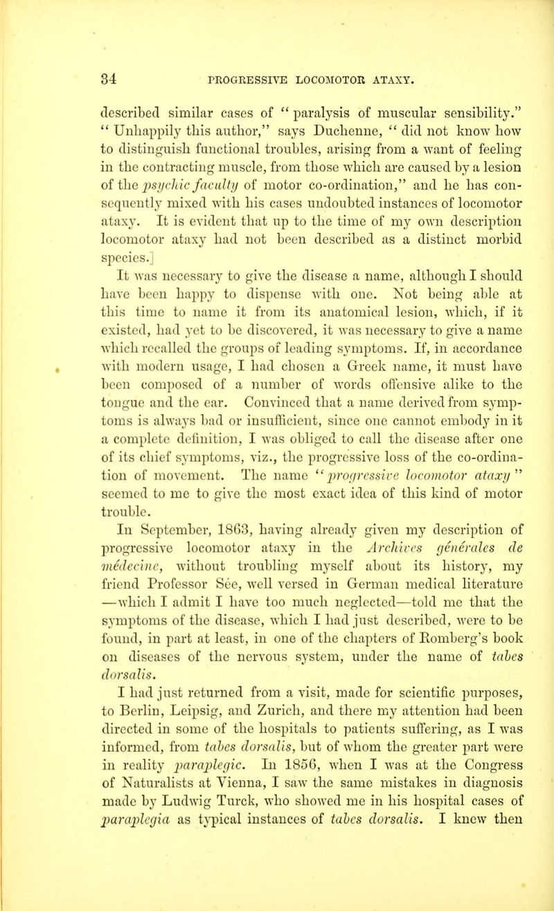 described similar cases of  paralysis of muscular sensibility.  Unhappily this author, says Duchenne,  did not know how to distinguish functional troubles, arising from a want of feeling in the contracting muscle, from those which are caused by a lesion of the psychic faculty of motor co-ordination, and he has con- sequently mixed with his cases undoubted instances of locomotor ataxy. It is evident that up to the time of my own description locomotor ataxy had not been described as a distinct morbid species.] It was necessary to give the disease a name, although I should have been happy to dispense with one. Not being able at this time to name it from its anatomical lesion, which, if it existed, had yet to be discovered, it was necessary to give a name which recalled the groups of leading symptoms. If, in accordance with modern usage, I had chosen a Greek name, it must have been composed of a number of words offensive alike to the tongue and the ear. Convinced that a name derived from symp- toms is always bad or insufficient, since one cannot embody in it a complete definition, I was obliged to call the disease after one of its chief symptoms, viz., the progressive loss of the co-ordina- tion of movement. The name progressive locomotor ataxy seemed to me to give the most exact idea of this kind of motor trouble. In September, 1863, having already given my description of progressive locomotor ataxy in the Archives generates de medeeinc, without troubling myself about its history, my friend Professor See, well versed in German medical literature —which I admit I have too much neglected—told me that the symptoms of the disease, which I had just described, were to be found, in part at least, in one of the chapters of Romberg's book on diseases of the nervous system, under the name of tabes dorsalis. I had just returned from a visit, made for scientific purposes, to Berlin, Leipsig, and Zurich, and there my attention had been directed in some of the hospitals to patients suffering, as I was informed, from tabes dorsalis, but of whom the greater part were in reality 2jaral^e9^c' I11 1856, when I was at the Congress of Naturalists at Vienna, I saw the same mistakes in diagnosis made by Ludwig Turck, who showed me in his hospital cases of paraplegia as typical instances of tabes dorsalis. I knew then