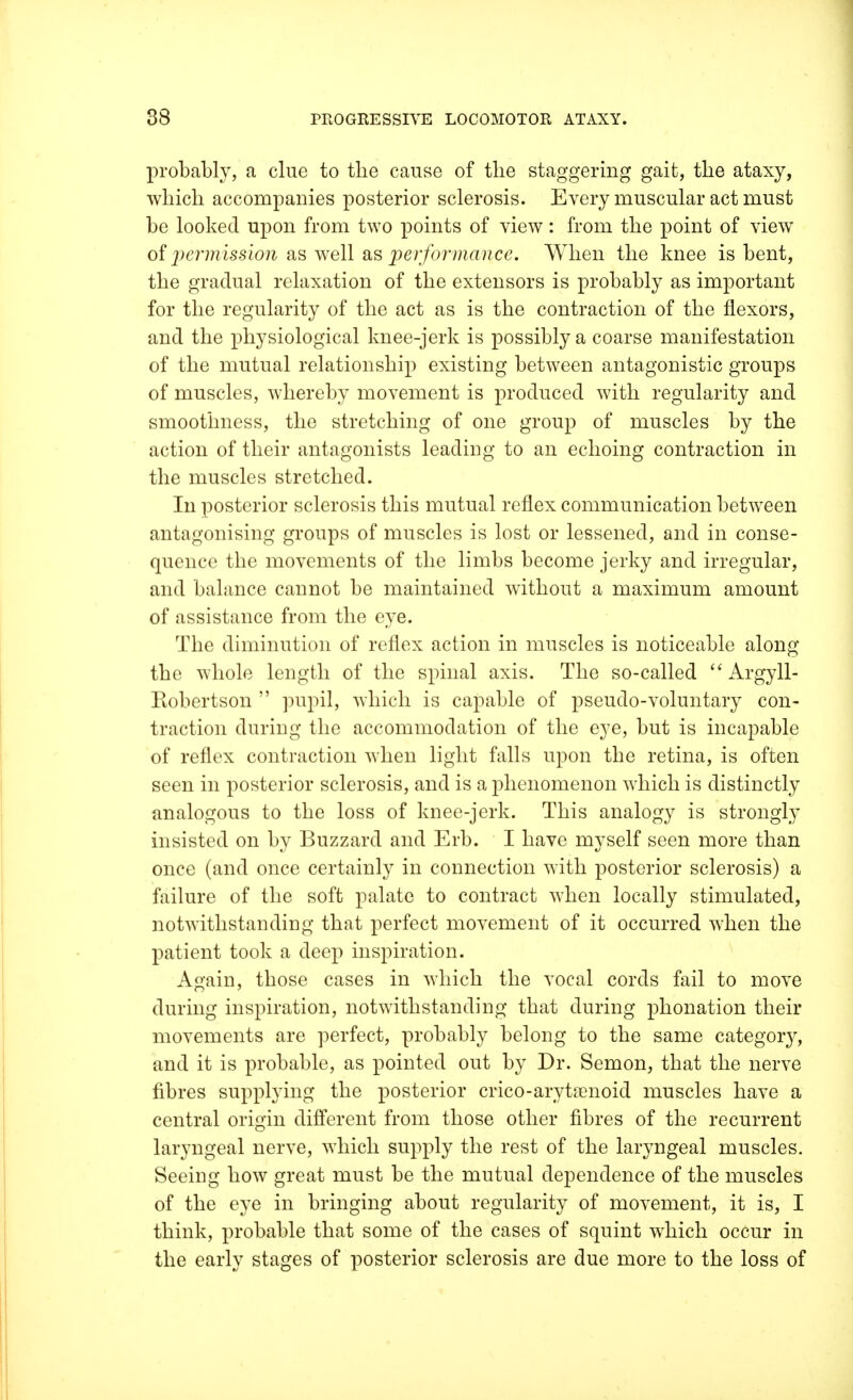 probably, a clue to the cause of the staggering gait, the ataxy, which accompanies posterior sclerosis. Every muscular act must be looked upon from two points of view: from the point of view of permission as well b& performance. When the knee is bent, the gradual relaxation of the extensors is probably as important for the regularity of the act as is the contraction of the flexors, and the physiological knee-jerk is possibly a coarse manifestation of the mutual relationship existing between antagonistic groups of muscles, whereby movement is produced with regularity and smoothness, the stretching of one group of muscles by the action of their antagonists leading to an echoing contraction in the muscles stretched. In posterior sclerosis this mutual reflex communication between antagonising groups of muscles is lost or lessened, and in conse- quence the movements of the limbs become jerky and irregular, and balance cannot be maintained without a maximum amount of assistance from the eye. The diminution of reflex action in muscles is noticeable along the whole length of the spinal axis. The so-called Argyll- Robertson  pupil, which is capable of pseudo-voluntary con- traction during the accommodation of the eye, but is incapable of reflex contraction when light falls upon the retina, is often seen in posterior sclerosis, and is a phenomenon which is distinctly analogous to the loss of knee-jerk. This analogy is strongly insisted on by Buzzard and Erb. I have myself seen more than once (and once certainly in connection with posterior sclerosis) a failure of the soft palate to contract when locally stimulated, notwithstanding that perfect movement of it occurred when the patient took a deep inspiration. Again, those cases in which the vocal cords fail to move during inspiration, notwithstanding that during phonation their movements are perfect, probably belong to the same category, and it is probable, as pointed out by Dr. Semon, that the nerve fibres supplying the posterior crico-arytamoid muscles have a central origin different from those other fibres of the recurrent laryngeal nerve, which supply the rest of the laryngeal muscles. Seeing how great must be the mutual dependence of the muscles of the eye in bringing about regularity of movement, it is, I think, probable that some of the cases of squint which occur in the early stages of posterior sclerosis are due more to the loss of