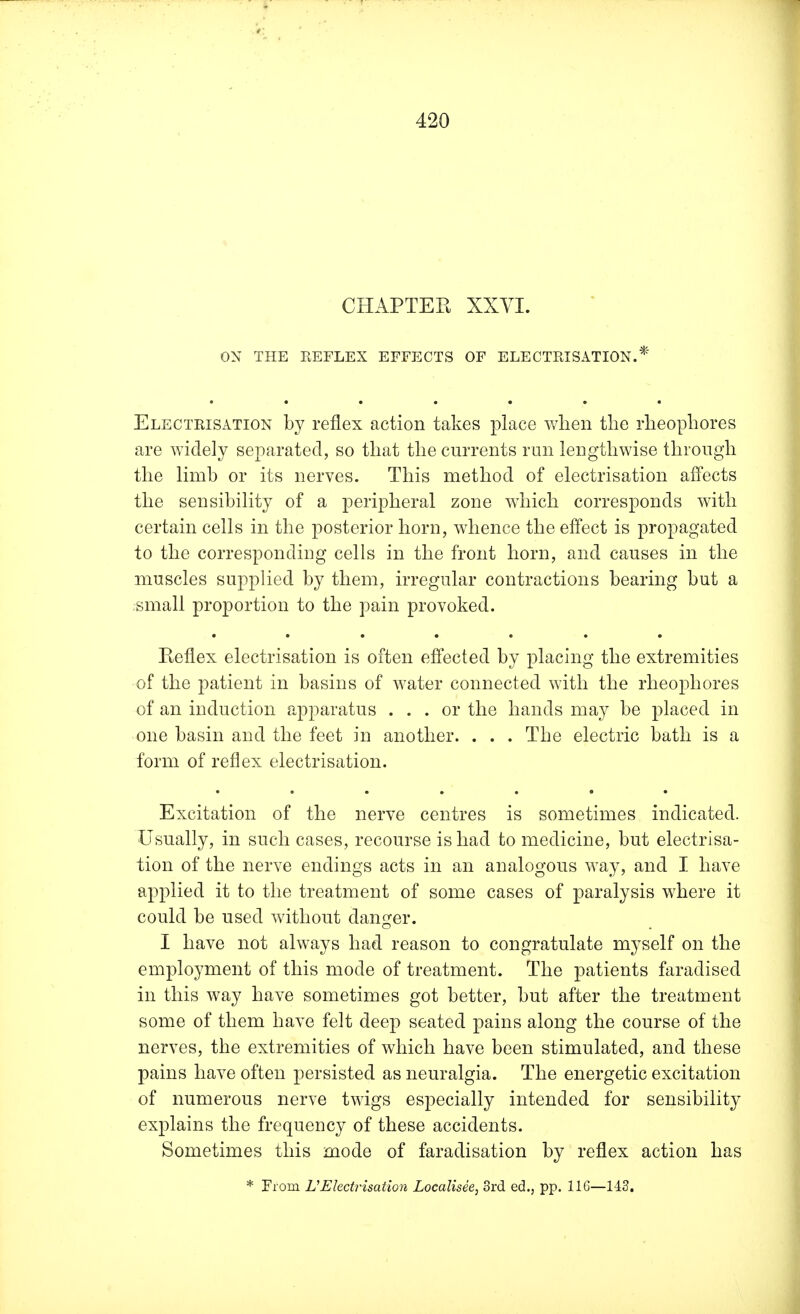 CHAPTER XXVI. ON THE REFLEX EFFECTS OF ELECTRISATION.* Electrisation by reflex action takes place when the rheophores are widely separated, so that the currents run lengthwise through the limb or its nerves. This method of electrisation affects the sensibility of a peripheral zone which corresponds with certain cells in the posterior horn, whence the effect is propagated to the corresponding cells in the front horn, and causes in the muscles supplied by them, irregular contractions bearing but a small proportion to the pain provoked. Reflex electrisation is often effected by placing the extremities of the patient in basins of water connected with the rheophores of an induction apparatus ... or the hands may be placed in one basin and the feet in another. . . . The electric bath is a form of reflex electrisation. Excitation of the nerve centres is sometimes indicated. Usually, in such cases, recourse is had to medicine, but electrisa- tion of the nerve endings acts in an analogous way, and I have applied it to the treatment of some cases of paralysis where it could be used without danger. I have not always had reason to congratulate myself on the employment of this mode of treatment. The patients faradised in this way have sometimes got better, but after the treatment some of them have felt deep seated pains along the course of the nerves, the extremities of which have been stimulated, and these pains have often persisted as neuralgia. The energetic excitation of numerous nerve twigs especially intended for sensibility explains the frequency of these accidents. Sometimes this mode of faradisation by reflex action has * From UElectrisation Localisee, 3rd ed., pp. 116—143.