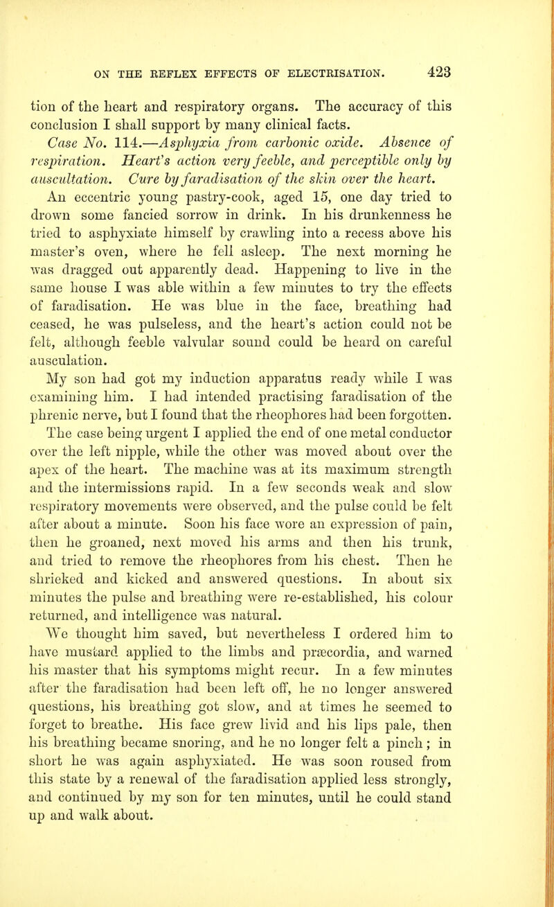 tion of the heart and respiratory organs. The accuracy of this conclusion I shall support by many clinical facts. Case No. 114.—Asphyxia from carbonic oxide. Absence of respiration. Heart's action very feeble, and perceptible only by auscultation. Cure by faradisation of the skin over the heart. An eccentric young pastry-cook, aged 15, one day tried to drown some fancied sorrow in drink. In his drunkenness he tried to asphyxiate himself by crawling into a recess above his master's oven, where he fell asleep. The next morning he was dragged out apparently dead. Happening to live in the same house I was able within a few minutes to try the effects of faradisation. He was blue in the face, breathing had ceased, he was pulseless, and the heart's action could not be felt, although feeble valvular sound could be heard on careful ausculation. My son had got my induction apparatus ready while I was examining him. I had intended practising faradisation of the phrenic nerve, but I found that the rheophores had been forgotten. The case being urgent I applied the end of one metal conductor over the left nipple, while the other was moved about over the apex of the heart. The machine was at its maximum strength and the intermissions rapid. In a few seconds wreak and slow respiratory movements were observed, and the pulse could be felt after about a minute. Soon his face wore an expression of pain, then he groaned, next moved his arms and then his trunk, and tried to remove the rheophores from his chest. Then he shrieked and kicked and answered questions. In about six minutes the pulse and breathing were re-established, his colour returned, and intelligence was natural. We thought him saved, but nevertheless I ordered him to have mustard applied to the limbs and praecordia, and warned his master that his symptoms might recur. In a few minutes after the faradisation had been left off, he no longer answered questions, his breathing got slow, and at times he seemed to forget to breathe. His face grew livid and his lips pale, then his breathing became snoring, and he no longer felt a pinch; in short he was again asphyxiated. He was soon roused from this state by a renewal of the faradisation applied less strongly, and continued by my son for ten minutes, until he could stand up and walk about.