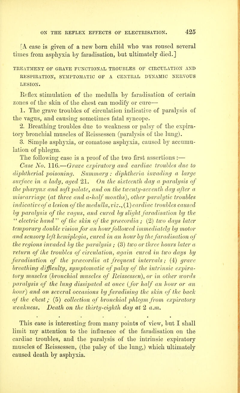 [A case is given of a new born child who was roused several times from asphyxia by faradisation, but ultimately died.] TREATMENT OF GRAVE FUNCTIONAL TROUBLES OF CIRCULATION AND RESPIRATION, SYMPTOMATIC OF A CENTRAL DYNAMIC NERVOUS LESION. Reflex stimulation of the medulla by faradisation of certain zones of the skin of the chest can modify or cure— 1. The grave troubles of circulation indicative of paralysis of the vagus, and causing sometimes fatal syncope. 2. Breathing troubles due to weakness or palsy of the expira- tory bronchial muscles of Reissessen (paralysis of the lung). 3. Simple asphyxia, or comatose asphyxia, caused by accumu- lation of phlegm. The following case is a proof of the two first assertions :— Case No. 116.—Grave expiratory and cardiac troubles due to diphtherial poisoning. Summary : diphtheria invading a large surface in a lady, aged 21. On the sixteenth day a paralysis of the pharynx and soft palate, and on the twenty-seventh day after a miscarriage, {at three and a-half months), other paralytic troubles indicative of a lesion of the medulla,viz., (1) cardiac troubles caused by paralysis of the vagus, and cured by slight faradisation by the  electric hand  of the skin of the prcecordia; (2) two days later temporary double vision for an hourfolloived immediately by motor and sensory left hemiplegia, cured in an hour by the faradisation of the regions invaded by the paralysis ; (3) two or three hours later a return of the troubles of circulation, again cured in two days by faradisation of the prcecordia at frequent intervals; (4) grave breathing difficulty, symptomatic of palsy of the intrinsic expira- tory muscles (bronchial muscles of Reissessen), or in other words paralysis of the lung dissipated at once (for half an hour or an hour) and on several occasions by faradising the skin of the back of the chest; (5) collection of bronchial phlegm from expiratory iveakness. Death on tlie thirty-eighth day at 2 a.m. This case is interesting from many points of view, but I shall limit my attention to the influence of the faradisation on the cardiac troubles, and the paralysis of the intrinsic expiratory muscles of Reissessen, (the palsy of the lung,) which ultimately caused death by asphyxia.