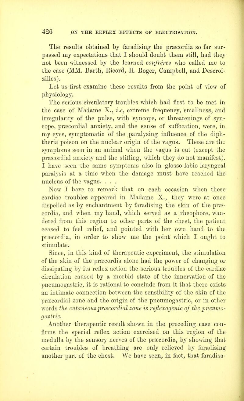 The results obtained by faradising the praecordia so far sur- passed my expectations that I should doubt them still, had they not been witnessed by the learned confreres who called me to the case (MM. Barth, Ricord, H. Roger, Campbell, and Descroi- zilles). Let us first examine these results from the point of view of physiology. The serious circulatory troubles which had first to be met in the case of Madame X., i.e, extreme frequency, smallness, and irregularity of the pulse, with syncope, or threatenings of syn- cope, precordial anxiety, and the sense of suffocation, were, in my eyes, symptomatic of the paralysing influence of the diph- theria poison on the nuclear origin of the vagus. These are the symptoms seen in an animal when the vagus is cut (except the precordial anxiety and the stifling, which they do not manifest). I have seen the same symptoms also in glosso-labio laryngeal paralysis at a time when the damage must have reached the nucleus of the vagus. . . . Now I have to remark that on each occasion when these cardiac troubles appeared in Madame X., they were at once dispelled as by enchantment by faradising the skin of the prae- cordia, and when my hand, which served as a rheophore, wan- dered from this region to other parts of the chest, the patient ceased to feel relief, and pointed with her own hand to the praecordia, in order to show me the point which I ought to stimulate. Since, in this kind of therapeutic experiment, the stimulation of the skin of the praecordia alone had the power of changing or dissipating by its reflex action the serious troubles of the cardiac circulation caused by a morbid state of the innervation of the pneumogastric, it is rational to conclude from it that there exists an intimate connection between the sensibility of the skin of the praecordial zone and the origin of the pneumogastric, or in other words the cutaneo us precordia l zone is reflexogenic of the pneumo- gastric. Another therapeutic result shown in the preceding case con- firms the special reflex action exercised on this region of the medulla by the sensory nerves of the praecordia, by showing that certain troubles of breathing are only relieved by faradising another part of the chest. We have seen, in fact, that faradisa-