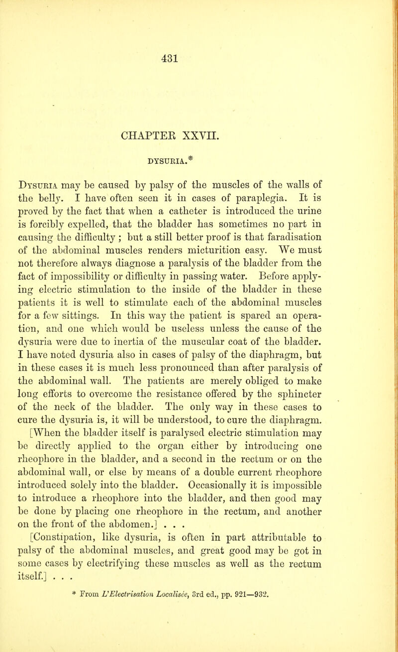 CHAPTER XXVII. DYSURIA..* Dysuria may be caused by palsy of the muscles of the walls of the belly. I have often seen it in cases of paraplegia. It is proved by the fact that when a catheter is introduced the urine is forcib]y expelled, that the bladder has sometimes no part in causing the difficulty ; but a still better proof is that faradisation of the abdominal muscles renders micturition easy. We must not therefore always diagnose a paralysis of the bladder from the fact of impossibility or difficulty in passing water. Before apply- ing electric stimulation to the inside of the bladder in these patients it is well to stimulate each of the abdominal muscles for a few sittings. In this way the patient is spared an opera- tion, and one which would be useless unless the cause of the dysuria were due to inertia of the muscular coat of the bladder. I have noted dysuria also in cases of palsy of the diaphragm, but in these cases it is much less pronounced than after paralysis of the abdominal wall. The patients are merely obliged to make long efforts to overcome the resistance offered by the sphincter of the neck of the bladder. The only way in these cases to cure the dysuria is, it will be understood, to cure the diaphragm. [When the bladder itself is paralysed electric stimulation may be directly applied to the organ either by introducing one rheophore in the bladder, and a second in the rectum or on the abdominal wall, or else by means of a double current rheophore introduced solely into the bladder. Occasionally it is impossible to introduce a rheophore into the bladder, and then good may be done by placing one rheophore in the rectum, and another on the front of the abdomen.] . . . [Constipation, like dysuria, is often in part attributable to palsy of the abdominal muscles, and great good may be got in some cases by electrifying these muscles as well as the rectum itself.] . . . * From U Electrisation Localisee, 3rd ed., pp. 921—932.