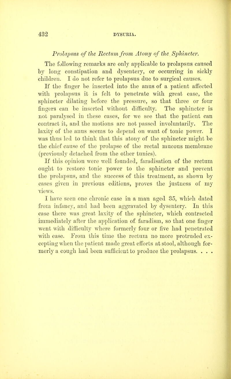 Prolapsus of the Rectum from Atony of the Sphincter. The following remarks are only applicable to prolapsus caused by long constipation and dysentery, or occurring in sickly children. I do not refer to prolapsus due to surgical causes. If the finger be inserted into the anus of a patient affected with prolapsus it is felt to penetrate with great ease, the sphincter dilating before the pressure, so that three or four fingers can be inserted without difficulty. The sphincter is not paralysed in these cases, for we see that the patient can contract it, and the motions are not passed involuntarily. The laxity of the anus seems to depend on want of tonic power. I was thus led to think that this atony of the sphincter might be the chief cause of the prolapse of the rectal mucous membrane (previously detached from the other tunics). If this opinion were well founded, faradisation of the rectum ought to restore tonic power to the sphincter and prevent the prolapsus, and the success of this treatment, as shown by cases given in previous editions, proves the justness of my views. I have seen one chronic case in a man aged 35, which dated from infancy, and had been aggravated by dysentery. In this case there was great laxity of the sphincter, which contracted immediately after the application of. faradism, so that one finger went with difficulty where formerly four or five had penetrated with ease. From this time the rectum no more protruded ex- cepting when the patient made great efforts at stool, although for- merly a cough had been sufficient to produce the prolapsus. . . .