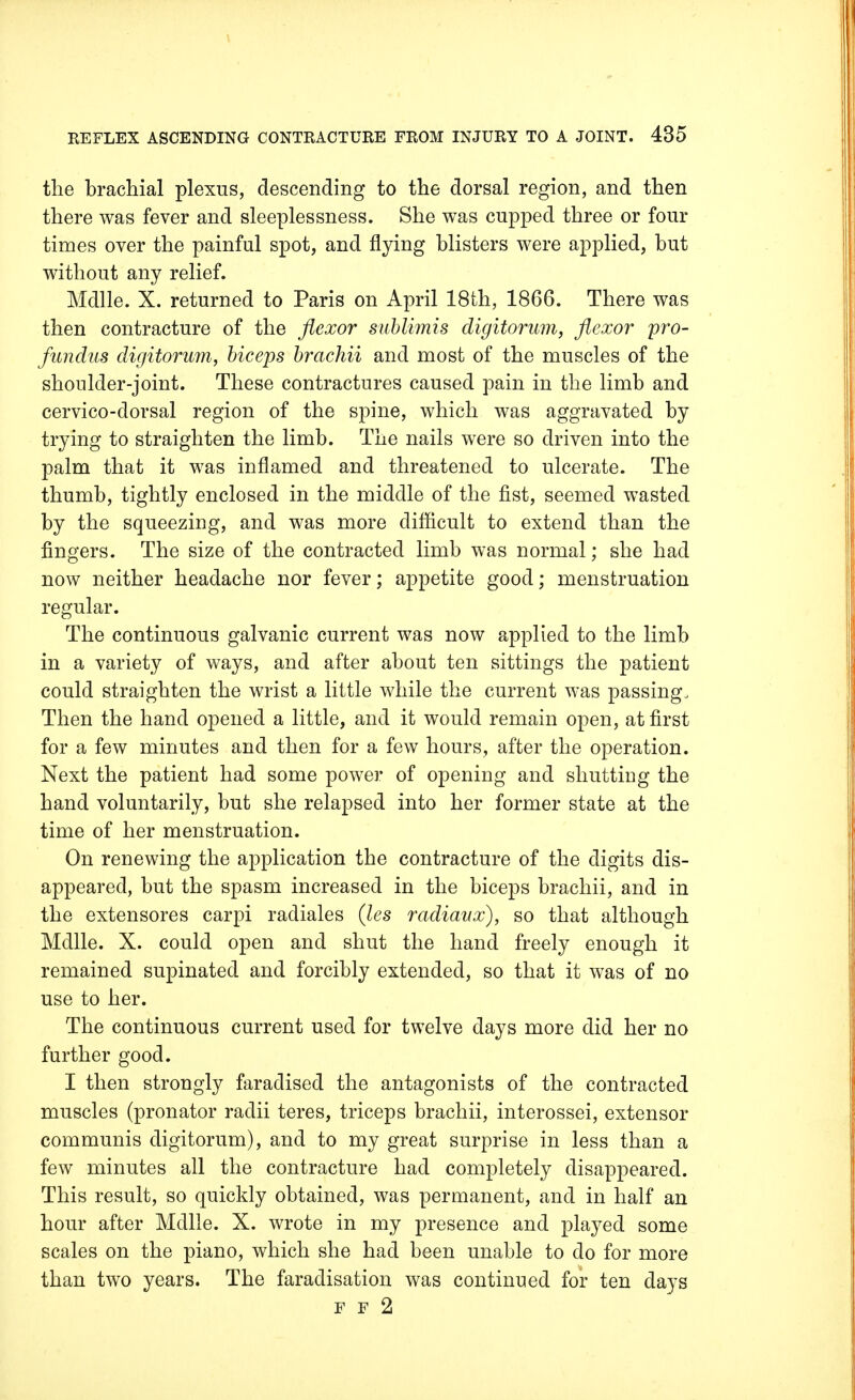 the brachial plexus, descending to the dorsal region, and then there was fever and sleeplessness. She was cupped three or four times over the painful spot, and flying blisters were applied, but without any relief. Mdlle. X. returned to Paris on April 18th, 1866. There was then contracture of the flexor sublimis digitorum, flexor pro- fundus digitorum, biceps brachii and most of the muscles of the shoulder-joint. These contractures caused pain in the limb and cervico-dorsal region of the spine, which was aggravated by trying to straighten the limb. The nails were so driven into the palm that it was inflamed and threatened to ulcerate. The thumb, tightly enclosed in the middle of the fist, seemed wasted by the squeezing, and was more difficult to extend than the fingers. The size of the contracted limb was normal; she had now neither headache nor fever; appetite good; menstruation regular. The continuous galvanic current was now applied to the limb in a variety of ways, and after about ten sittings the patient could straighten the wrist a little while the current was passing. Then the hand opened a little, and it would remain open, at first for a few minutes and then for a few hours, after the operation. Next the patient had some power of opening and shutting the hand voluntarily, but she relapsed into her former state at the time of her menstruation. On renewing the application the contracture of the digits dis- appeared, but the spasm increased in the biceps brachii, and in the extensores carpi radiales (les radiaux), so that although Mdlle. X. could open and shut the hand freely enough it remained supinated and forcibly extended, so that it was of no use to her. The continuous current used for twelve days more did her no further good. I then strongly faradised the antagonists of the contracted muscles (pronator radii teres, triceps brachii, interossei, extensor communis digitorum), and to my great surprise in less than a few minutes all the contracture had completely disappeared. This result, so quickly obtained, was permanent, and in half an hour after Mdlle. X. wrote in my presence and played some scales on the piano, which she had been unable to do for more than two years. The faradisation was continued for ten days F F 2