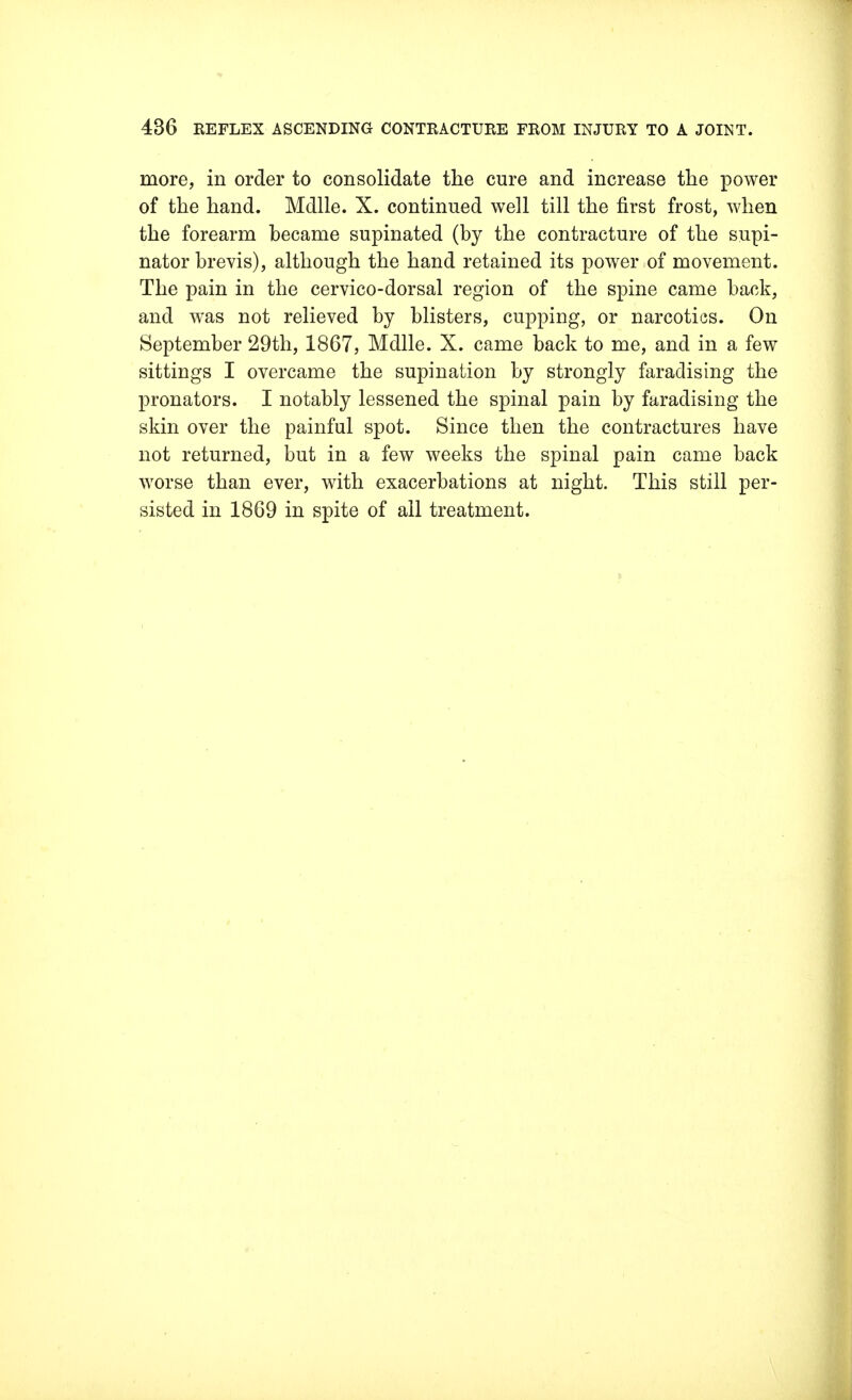 more, in order to consolidate the cure and increase the power of the hand. Mdlle. X. continued well till the first frost, when the forearm became supinated (by the contracture of the supi- nator brevis), although the hand retained its power of movement. The pain in the cervico-dorsal region of the spine came back, and was not relieved by blisters, cupping, or narcotics. On September 29th, 1867, Mdlle. X. came back to me, and in a few sittings I overcame the supination by strongly faradising the pronators. I notably lessened the spinal pain by faradising the skin over the painful spot. Since then the contractures have not returned, but in a few weeks the spinal pain came back worse than ever, with exacerbations at night. This still per- sisted in 1869 in spite of all treatment.