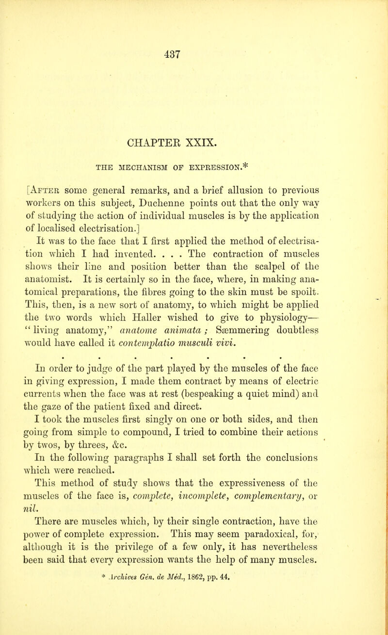 CHAPTEK XXIX. THE MECHANISM OF EXPRESSION.* [After some general remarks, and a brief allusion to previous workers on this subject, Duchenne points out that the only way of studying the action of individual muscles is by the application of localised electrisation.] It was to the face that I first applied the method of electrisa- tion which I had invented. . . . The contraction of muscles shows their line and position better than the scalpel of the anatomist. It is certainly so in the face, where, in making ana- tomical preparations, the fibres going to the skin must be spoilt. This, then, is a new sort of anatomy, to which might be applied the two words which Haller wished to give to physiology—  living anatomy, anatome animata; Ssemmering doubtless would have called it contemplatio musculi vivi. In order to judge of the part played by the muscles of the face in giving expression, I made them contract by means of electric currents when the face was at rest (bespeaking a quiet mind) and the gaze of the patient fixed and direct. I took the muscles first singly on one or both sides, and then going from simple to compound, I tried to combine their actions by twos, by threes, &c. In the following paragraphs I shall set forth the conclusions which were reached. This method of study shows that the expressiveness of the muscles of the face is, complete, incomplete, complementary, or nil. There are muscles which, by their single contraction, have the power of complete expression. This may seem paradoxical, for, although it is the privilege of a few only, it has nevertheless been said that every expression wants the help of many muscles. * Archives Gen. de Med., 1862, pp. 44.