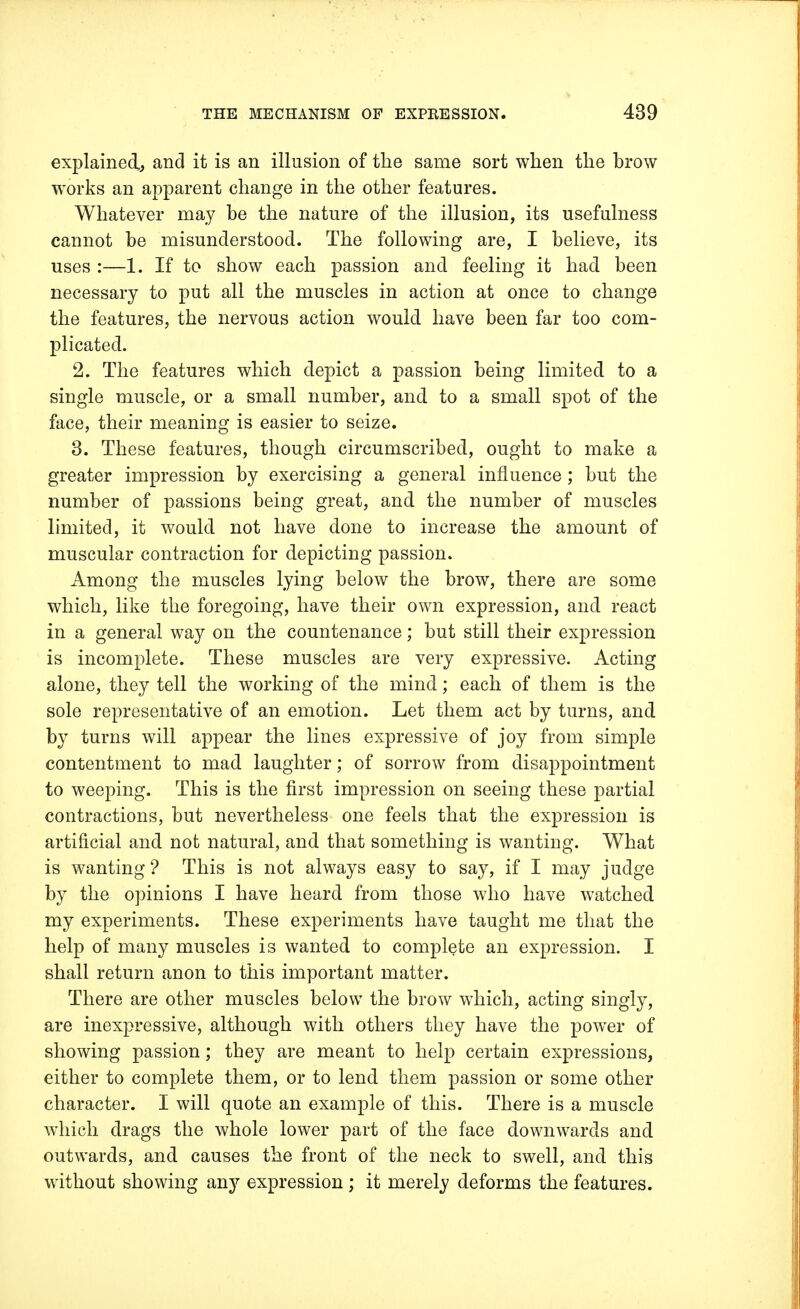 explained, and it is an illusion of the same sort when the brow works an apparent change in the other features. Whatever may be the nature of the illusion, its usefulness cannot be misunderstood. The following are, I believe, its uses :—1. If to show each passion and feeling it had been necessary to put all the muscles in action at once to change the features, the nervous action would have been far too com- plicated. 2. The features which depict a passion being limited to a single muscle, or a small number, and to a small spot of the face, their meaning is easier to seize. 3. These features, though circumscribed, ought to make a greater impression by exercising a general influence ; but the number of passions being great, and the number of muscles limited, it would not have done to increase the amount of muscular contraction for depicting passion. Among the muscles lying below the brow, there are some which, like the foregoing, have their own expression, and react in a general way on the countenance; but still their expression is incomplete. These muscles are very expressive. Acting alone, they tell the working of the mind; each of them is the sole representative of an emotion. Let them act by turns, and by turns will appear the lines expressive of joy from simple contentment to mad laughter; of sorrow from disappointment to weeping. This is the first impression on seeing these partial contractions, but nevertheless one feels that the expression is artificial and not natural, and that something is wanting. What is wanting ? This is not always easy to say, if I may judge by the opinions I have heard from those who have watched my experiments. These experiments have taught me that the help of many muscles is wanted to complete an expression. I shall return anon to this important matter. There are other muscles below the brow which, acting singly, are inexpressive, although with others they have the power of showing passion; they are meant to help certain expressions, either to complete them, or to lend them passion or some other character. I will quote an example of this. There is a muscle which drags the whole lower part of the face downwards and outwards, and causes the front of the neck to swell, and this without showing any expression ; it merely deforms the features.