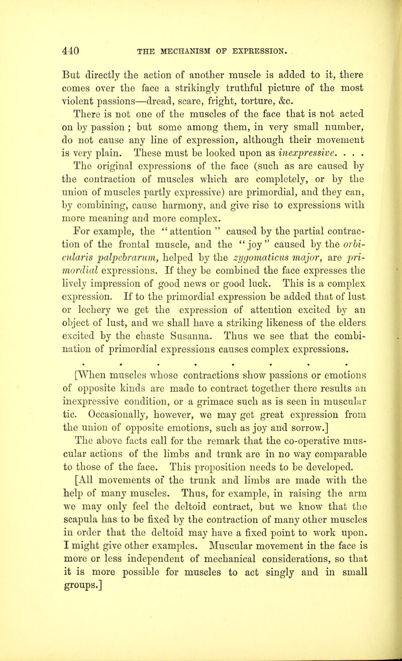 But directly the action of another muscle is added to it, there comes over the face a strikingly truthful picture of the most violent passions—dread, scare, fright, torture, &e. There is not one of the muscles of the face that is not acted on by passion ; but some among them, in very small number, do not cause any line of expression, although their movement is very plain. These must be looked upon as inexpressive. . . . The original expressions of the face (such as are caused by the contraction of muscles which are completely, or by the union of muscles partly expressive) are primordial, and they can, by combining, cause harmony, and give rise to expressions with more meaning and more complex. For example, the attention caused by the partial contrac- tion of the frontal muscle, and the joy caused by the orbi- cularis palpebrarum, helped by the zygomaticns major, are pri- mordial expressions. If they be combined the face expresses the lively impression of good news or good luck. This is a complex expression. If to the primordial expression be added that of lust or lechery we get the expression of attention excited by an object of lust, and we shall have a striking likeness of the elders excited by the chaste Susanna. Thus we see that the combi- nation of primordial expressions causes complex expressions. [When muscles whose contractions show passions or emotions of opposite kinds are made to contract together there results an inexpressive condition, or a grimace such as is seen in muscular tic. Occasionally, however, we may get great expression from the union of opposite emotions, such as joy and sorrow.] The above facts call for the remark that the co-operative mus- cular actions of the limbs and trunk are in no way comparable to those of the face. This proposition needs to be developed. [All movements of the trunk and limbs are made with the help of many muscles. Thus, for example, in raising the arm we may only feel the deltoid contract, but we know that the scapula has to be fixed by the contraction of many other muscles in order that the deltoid may have a fixed point to wrork upon. I might give other examples. Muscular movement in the face is more or less independent of mechanical considerations, so that it is more possible for muscles to act singly and in small groups.]