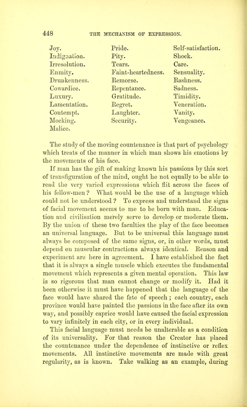 Joy. Indignation. Irresolution. Enmity. Drunkenness. Cowardice. Luxury. Lamentation. Contempt. Mocking. Malice. Pride. Self-satisfaction. Pity. Shock. Tears. Care. Faint-heartedness. Sensuality. Remorse. Rashness. Repentance. Sadness. Gratitude. Timidity. Regret. Veneration. Laughter. Vanity. Security. Vengeance. The study of the moving countenance is that part of psychology which treats of the manner in which man shows his emotions by the movements of his face. If man has the gift of making known his passions by this sort of transfiguration of the mind, ought he not equally to be able to read the very varied expressions which flit across the faces of his fellow-men ? What wou]d be the use of a language which could not be understood ? To express and understand the signs of facial movement seems to me to be born with man. Educa- tion and civilisation merely serve to develop or moderate them. By the union of these two faculties the play of the face becomes an universal language. But to be universal this language must always be composed of the same signs, or, in other words, must depend on muscular contractions always identical. Reason and experiment are here in agreement. I have established the fact that it is always a single muscle which executes the fundamental movement which represents a given mental operation. This law is so rigorous that man cannot change or modify it. Had it been otherwise it must have happened that the language of the face would have shared the fate of speech; each country, each province would have painted the passions in the face after its own way, and possibly caprice would have caused the facial expression to vary infinitely in each city, or in every individual. This facial language must needs be unalterable as a condition of its universality. For that reason the Creator has placed the countenance under the dependence of instinctive or reflex movements. All instinctive movements are made with great regularity, as is known. Take walking as an example, during