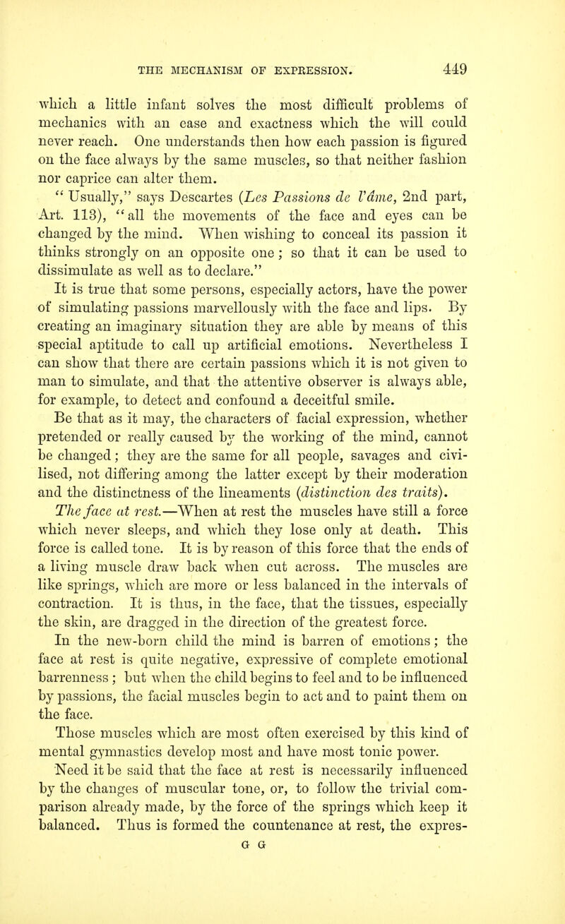 which a little infant solves the most difficult problems of mechanics with an ease and exactness which the will could never reach. One understands then how each passion is figured on the face always by the same muscles, so that neither fashion nor caprice can alter them.  Usually, says Descartes (Les Passions de Vdme, 2nd part, Art. 113),  all the movements of the face and eyes can be changed by the mind. When wishing to conceal its passion it thinks strongly on an opposite one ; so that it can be used to dissimulate as well as to declare. It is true that some persons, especially actors, have the power of simulating passions marvellously with the face and lips. By creating an imaginary situation they are able by means of this special aptitude to call up artificial emotions. Nevertheless I can show that there are certain passions which it is not given to man to simulate, and that the attentive observer is always able, for example, to detect and confound a deceitful smile. Be that as it may, the characters of facial expression, whether pretended or really caused by the working of the mind, cannot be changed; they are the same for all people, savages and civi- lised, not differing among the latter except by their moderation and the distinctness of the lineaments (distinction des traits). The face at rest.—When at rest the muscles have still a force which never sleeps, and which they lose only at death. This force is called tone. It is by reason of this force that the ends of a living muscle draw back when cut across. The muscles are like springs, which are more or less balanced in the intervals of contraction. It is thus, in the face, that the tissues, especially the skin, are dragged in the direction of the greatest force. In the new-born child the mind is barren of emotions; the face at rest is quite negative, expressive of complete emotional barrenness ; but when the child begins to feel and to be influenced by passions, the facial muscles begin to act and to paint them on the face. Those muscles which are most often exercised by this kind of mental gymnastics develop most and have most tonic power. Need it be said that the face at rest is necessarily influenced by the changes of muscular tone, or, to follow the trivial com- parison already made, by the force of the springs which keep it balanced. Thus is formed the countenance at rest, the expres- G G