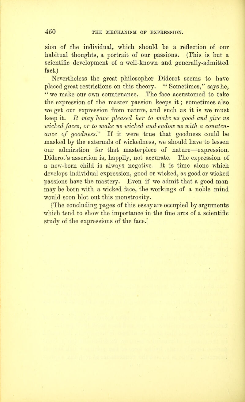 sion of the individual, which should he a reflection of our habitual thoughts, a portrait of our passions. (This is hut a scientific development of a well-known and generally-admitted fact.) Nevertheless the great philosopher Diderot seems to have placed great restrictions on this theory.  Sometimes, says he, we make our own countenance. The face accustomed to take the expression of the master passion keeps it; sometimes also we get our expression from nature, and such as it is we must keep it. It may have pleased, her to make us good and give us wicked faces, or to make us wicked and endow us with a counten- ance of goodness. If it were true that goodness could be masked by the externals of wickedness, we should have to lessen our admiration for that masterpiece of nature—expression. Diderot's assertion is, happily, not accurate. The expression of a new-born child is always negative. It is time alone which develops individual expression, good or wicked, as good or wicked passions have the mastery. Even if we admit that a good man may be born with a wicked face, the workings of a noble mind would soon blot out this monstrosity. [The concluding pages of this essay are occupied by arguments which tend to show the importance in the fine arts of a scientific study of the expressions of the face.]