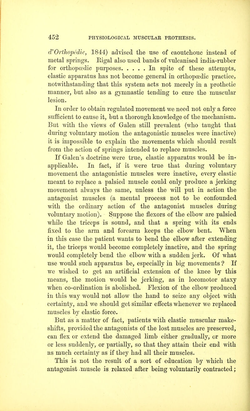 (V Orthopedic, 1844) advised the use of caoutchouc instead of metal springs. Kigal also used bands of vulcanised india-rubber for orthopcedic purposes In spite of these attempts, elastic apparatus has not become general in orthopcedic practice, notwithstanding that this system acts not merely in a prothetic manner, but also as a gymnastic tending to cure the muscular lesion. In order to obtain regulated movement we need not only a force sufficient to cause it, but a thorough knowledge of the mechanism. But with the views of Galen still prevalent (who taught that during voluntary motion the antagonistic muscles were inactive) it is impossible to explain the movements which should result from the action of springs intended to replace muscles. If Galen's doctrine were true, elastic apparatus would be in- applicable. In fact, if it were true that during voluntary movement the antagonistic muscles were inactive, every elastic meant to replace a palsied muscle could only produce a jerking movement always the same, unless the will put in action the antagonist muscles (a mental process not to be confounded with the ordinary action of the antagonist muscles during voluntary motion). Suppose the flexors of the elbow are palsied while the triceps is sound, and that a spring with its ends fixed to the arm and forearm keeps the elbow bent. When in this case the patient wants to bend the elbow after extending it, the triceps would become completely inactive, and the spring would completely bend the elbow with a sudden jerk. Of what use would such apparatus be, especially in big movements ? If we wished to get an artificial extension of the knee by this means, the motion would be jerking, as in locomotor ataxy when co-ordination is abolished. Flexion of the elbow produced in this way would not allow the hand to seize any object with certainty, and we should get similar effects whenever we replaced muscles by elastic force. But as a matter of fact, patients with elastic muscular make- shifts, provided the antagonists of the lost muscles are preserved, can flex or extend the damaged limb either gradually, or more or less suddenly, or partially, so that they attain their end with as much certainty as if they had all their muscles. This is not the result of a sort of education by wdiich the antagonist .muscle is relaxed after being voluntarily contracted;